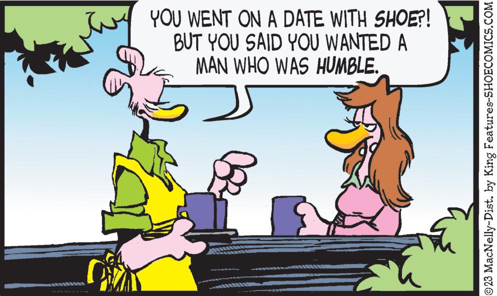 Adaptation OCR: TAN ALMA Antà di YOU WENT ON A DATE WITH SHOE?! BUT YOU SAID YOU WANTED A MAN WHO WAS HUMBLE. c Foo [27 ©23 MacNelly-Dist. by King Features-SHOECOMICS.COM TAN ALMA Antà di YOU WENT ON A DATE WITH SHOE ?! BUT YOU SAID YOU WANTED A MAN WHO WAS HUMBLE . c Foo [ 27 © 23 MacNelly - Dist . by King Features-SHOECOMICS.COM