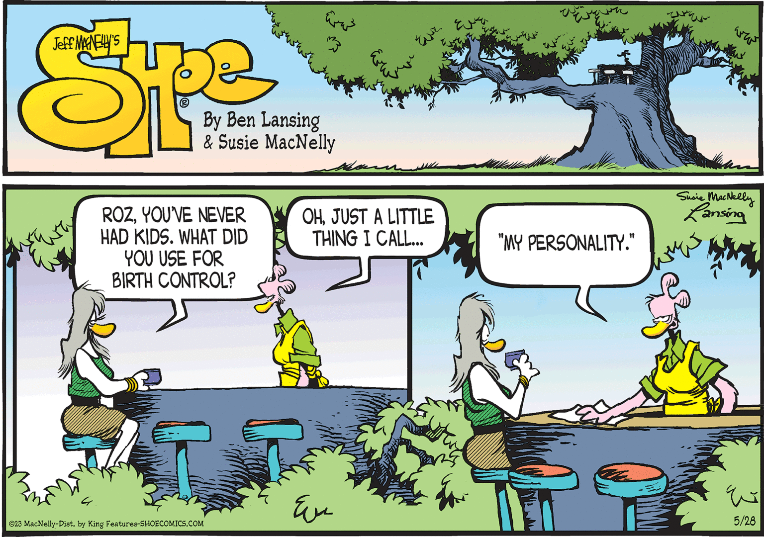 Font OCR: ROZYOU'VE NEVER HAD KIDS. WHAT DID YOU USE FOR BIRTH CONTROL? ©23 MacNelly-Dist. by King Features-SHOECOMICS.COM OHJUST A LITTLE THING I CALL... ?? "MY PERSONALITY." Susie MacNelly Lansing ????? que 5/28 ROZYOU'VE NEVER HAD KIDS . WHAT DID YOU USE FOR BIRTH CONTROL ? © 23 MacNelly - Dist . by King Features-SHOECOMICS.COM OHJUST A LITTLE THING I CALL ... ?? " MY PERSONALITY . " Susie MacNelly Lansing ????? que 5/28
