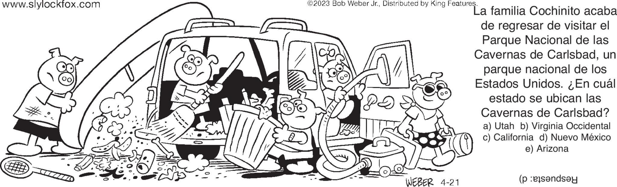 Sharing OCR: www.slylockfox.com ?2023 Bob Weber Jr.Distributed by King Features. DA WEBER 4-21 La familia Cochinito acaba de regresar de visitar el Parque Nacional de las Cavernas de Carlsbadun parque nacional de los Estados Unidos. ¿En cuál estado se ubican las Cavernas de Carlsbad? a) Utah b) Virginia Occidental c) California d) Nuevo México e) Arizona (pende www.slylockfox.com ?2023 Bob Weber Jr.Distributed by King Features . DA WEBER 4-21 La familia Cochinito acaba de regresar de visitar el Parque Nacional de las Cavernas de Carlsbadun parque nacional de los Estados Unidos . ¿ En cuál estado se ubican las Cavernas de Carlsbad ? a ) Utah b ) Virginia Occidental c ) California d ) Nuevo México e ) Arizona ( pende