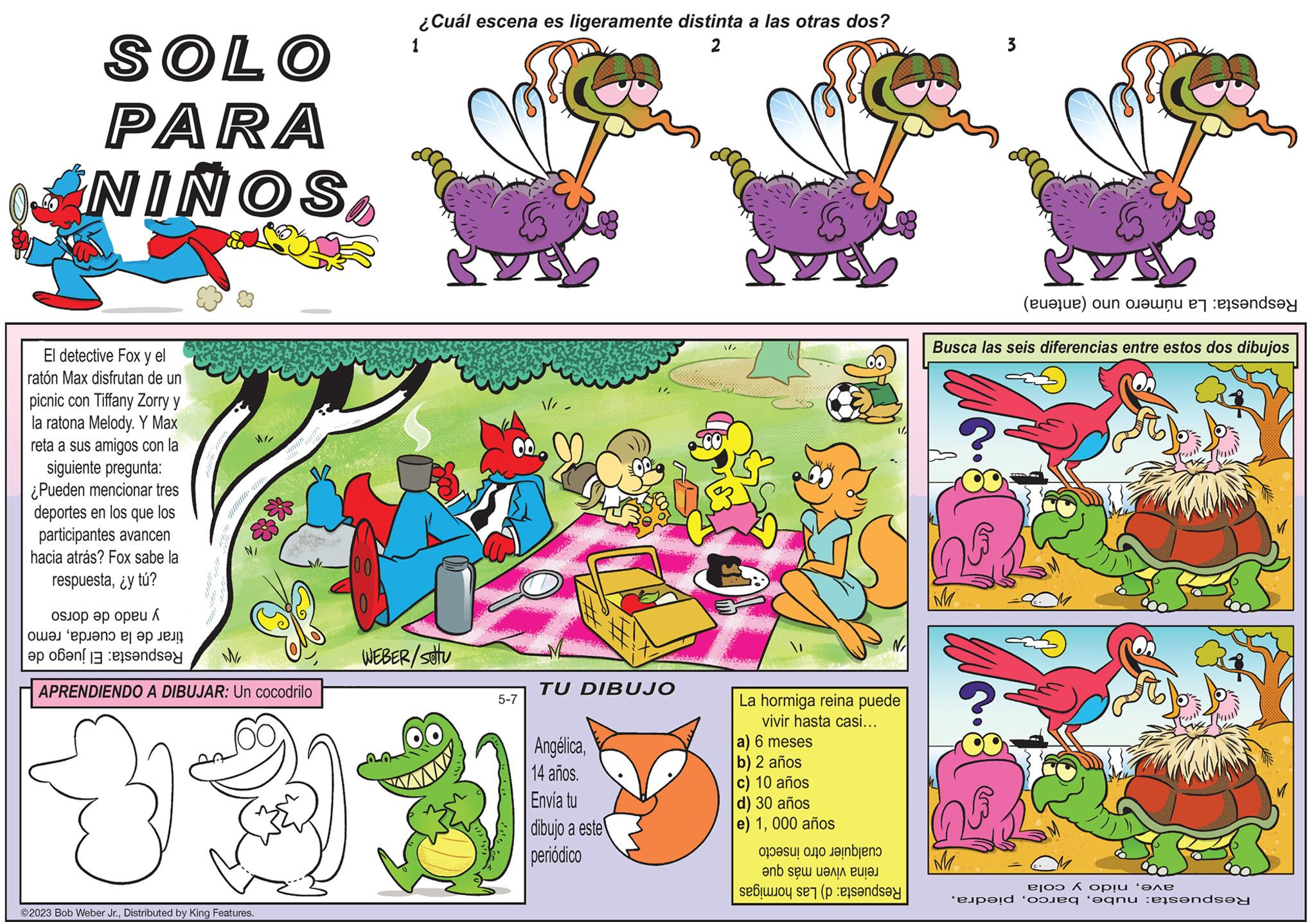 Font OCR: SOLO PARA ANIÑOSEl detective Fox y el ratón Max disfrutan de un picnic con Tiffany Zorry y la ratona Melody. Y Max reta a sus amigos con la siguiente pregunta: ¿Pueden mencionar tres deportes en los que los participantes avancen hacia atrás? Fox sabe la respuesta¿y tú? pop / ???? “?????? ???? ??! a banda www/www ?2023 Bob Weber Jr.Distributed by King Features. Sunny *8* M APRENDIENDO A DIBUJAR: Un cocodrilo 00 ¿Cuál escena es ligeramente distinta a las otras dos? 1 2 WEBER/stu 5-7 TU DIBUJO Angélica14 años. Envía tu dibujo a este periódico // VES La hormiga reina puede vivir hasta casi... a) 6 meses b) 2 años c) 10 años d) 30 años e) 1000 años or a fan ?nb s?? ????? ????? so se preds Gb en el sendsey Busca las seis diferencias entre estos dos dibujos M 3 M (a) o ???? 6 ??!? ‘??? pod og ognu :eäs?nd?y SOLO PARA ANIÑOSEl detective Fox y el ratón Max disfrutan de un picnic con Tiffany Zorry y la ratona Melody . Y Max reta a sus amigos con la siguiente pregunta : ¿ Pueden mencionar tres deportes en los que los participantes avancen hacia atrás ? Fox sabe la respuesta¿ y tú ? pop / ???? “ ?????? ???? ?? ! a banda www / www ?2023 Bob Weber Jr.Distributed by King Features . Sunny * 8 * M APRENDIENDO A DIBUJAR : Un cocodrilo 00 ¿ Cuál escena es ligeramente distinta a las otras dos ? 1 2 WEBER / stu 5-7 TU DIBUJO Angélica14 años . Envía tu dibujo a este periódico // VES La hormiga reina puede vivir hasta casi ... a ) 6 meses b ) 2 años c ) 10 años d ) 30 años e ) 1000 años or a fan ?nb s?? ????? ????? so se preds Gb en el sendsey Busca las seis diferencias entre estos dos dibujos M 3 M ( a ) o ???? 6 ?? ! ? ‘ ??? pod og ognu : eäs?nd?y