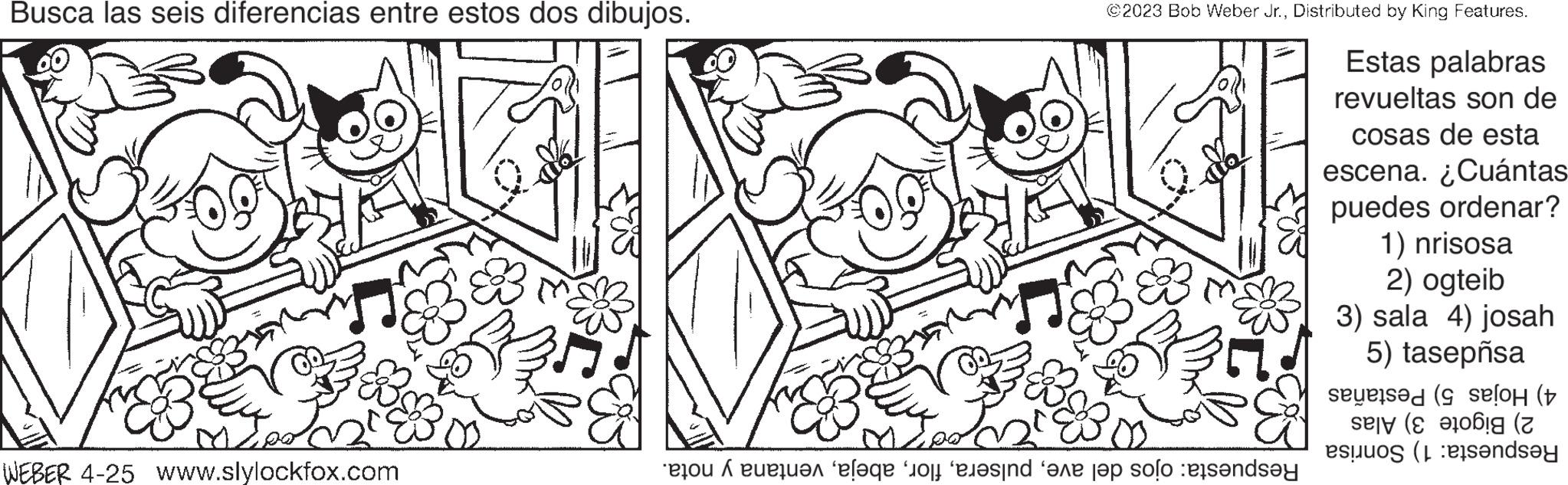 Gesture OCR: Busca las seis diferencias entre estos dos dibujos. V ME WEBER 4-25 www.slylockfox.com ©2023 Bob Weber Jr.Distributed by King Features. Estas palabras revueltas son de cosas de esta escena. ¿Cuántas puedes ordenar? 2000 to the face of evind he top of the 1) nrisosa 2) ogteib 3) sala 4) josah 5) tasepnsa selo ( (2 to rende Busca las seis diferencias entre estos dos dibujos . V ME WEBER 4-25 www.slylockfox.com © 2023 Bob Weber Jr.Distributed by King Features . Estas palabras revueltas son de cosas de esta escena . ¿ Cuántas puedes ordenar ? 2000 to the face of evind he top of the 1 ) nrisosa 2 ) ogteib 3 ) sala 4 ) josah 5 ) tasepnsa selo ( ( 2 to rende