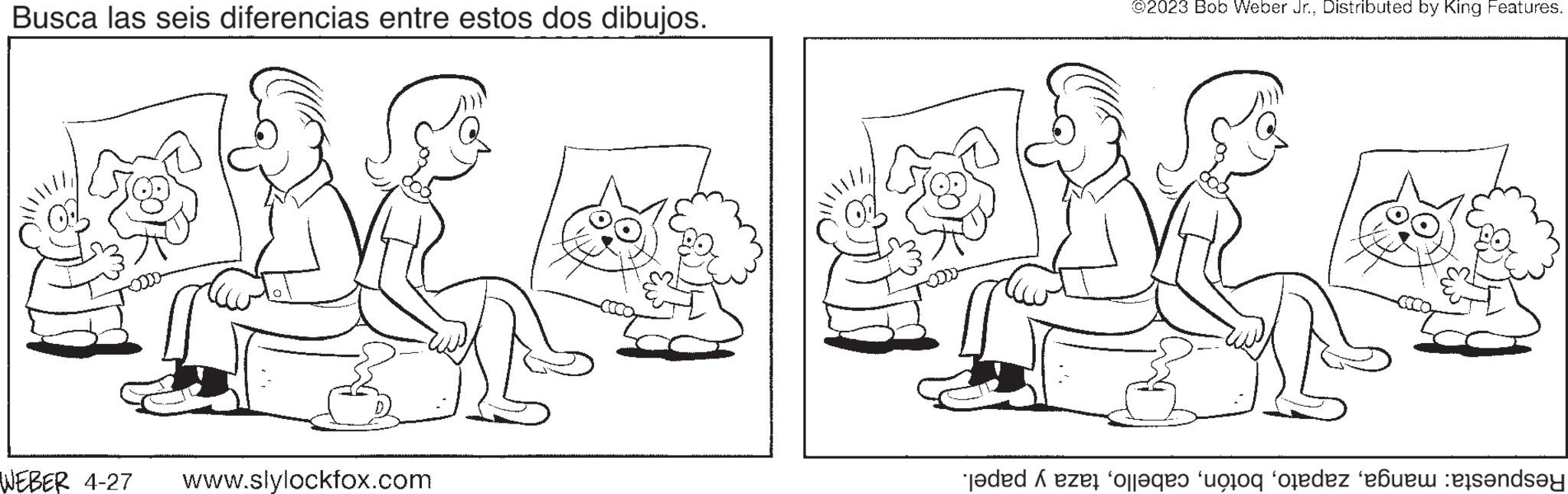 Human OCR: Busca las seis diferencias entre estos dos dibujos. WEBER 4-27 www.slylockfox.com ©2023 Bob Weber Jr.Distributed by King Features. Tedd ezt a to ordez bada Busca las seis diferencias entre estos dos dibujos . WEBER 4-27 www.slylockfox.com © 2023 Bob Weber Jr.Distributed by King Features . Tedd ezt a to ordez bada