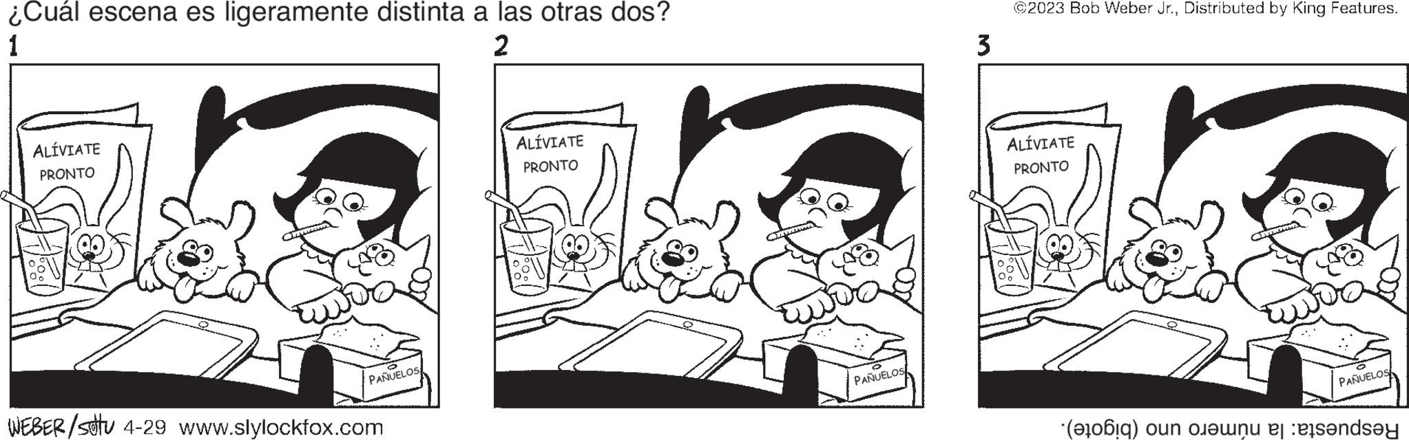 Monochrome OCR: ¿Cuál escena es ligeramente distinta a las otras dos? 1 2 ALÍVIATE PRONTO Z ? PAÑUELOS WEBER/stu 4-29 www.slylockfox.com ALÍVIATE PRONTO Fo ? CATERWERMAN PAÑUELOS 3 ?2023 Bob Weber Jr.Distributed by King Features. ALÍVIATE PRONTO ? PAÑUELOS (6) on en ande ¿ Cuál escena es ligeramente distinta a las otras dos ? 1 2 ALÍVIATE PRONTO Z ? PAÑUELOS WEBER / stu 4-29 www.slylockfox.com ALÍVIATE PRONTO Fo ? CATERWERMAN PAÑUELOS 3 ?2023 Bob Weber Jr.Distributed by King Features . ALÍVIATE PRONTO ? PAÑUELOS ( 6 ) on en ande
