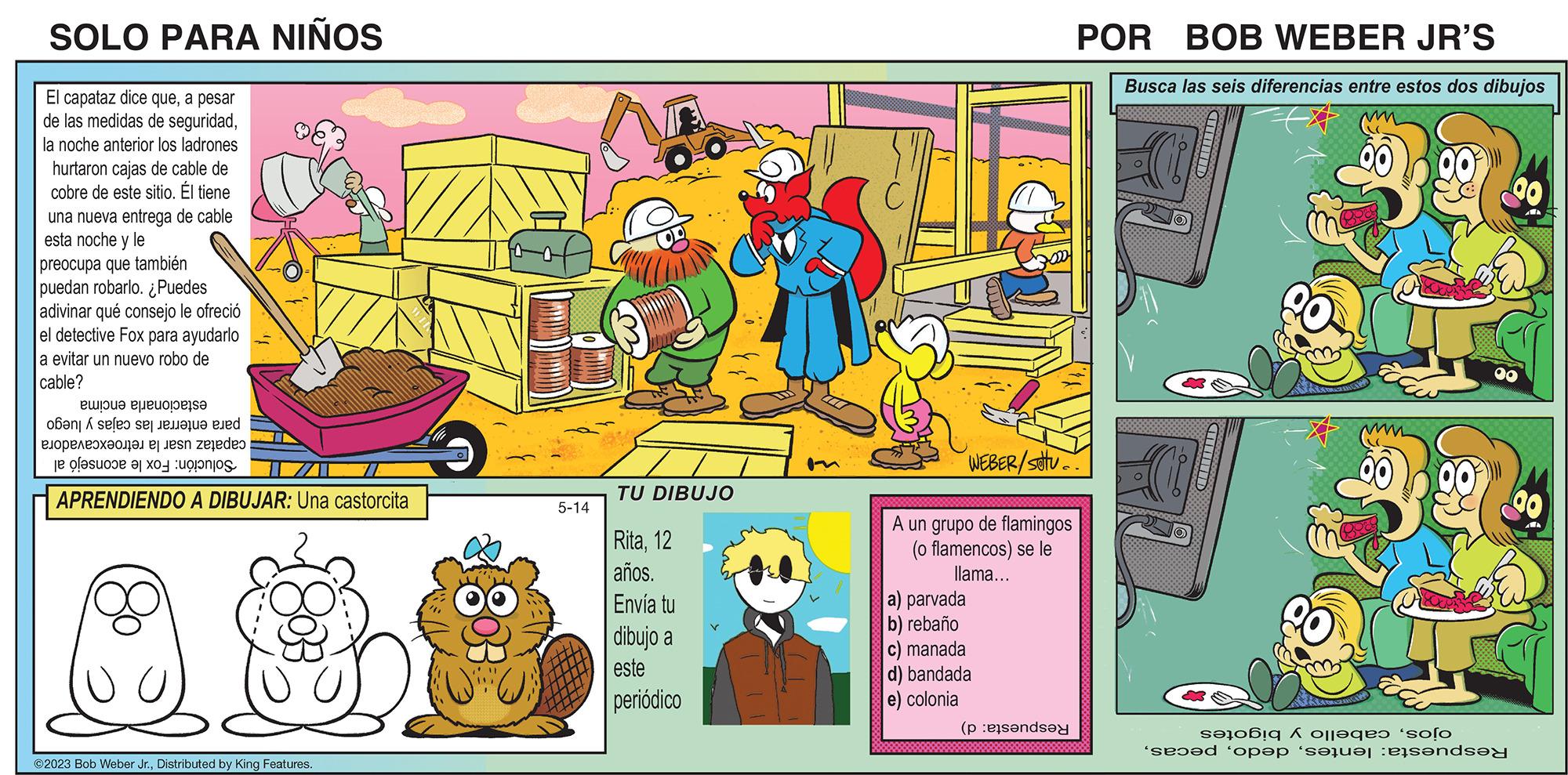 Illustration OCR: SOLO PARA NIÑOS El capataz dice quea pesar de las medidas de seguridadla noche anterior los ladrones hurtaron cajas de cable de cobre de este sitio. Él tiene una nueva entrega de cable esta noche y le preocupa que también puedan robarlo. ¿Puedes adivinar qué consejo le ofreció el detective Fox para ayudarlo a evitar un nuevo robo de cable? Buloud Pueuobes oôan X seleo se enalue and ?????????????? ej jesn zejedeo e as a APRENDIENDO A DIBUJAR: Una castorcita ?2023 Bob Weber Jr.Distributed by King Features. f (1) 5-14 TU DIBUJO Rita12 años. Envía tu dibujo a este periódico WEBER/SOU A un grupo de flamingos (o flamencos) se le llama... a) parvada b) rebaño c) manada d) bandada e) colonia (pende POR BOB WEBER JR'S Busca las seis diferencias entre estos dos dibujos CHITHID CHINID s?tbiq á oll?qe? ‘so?o 'se??d 'op?p ‘s?rv?t ets?nd 00 00 00 AWA SOLO PARA NIÑOS El capataz dice quea pesar de las medidas de seguridadla noche anterior los ladrones hurtaron cajas de cable de cobre de este sitio . Él tiene una nueva entrega de cable esta noche y le preocupa que también puedan robarlo . ¿ Puedes adivinar qué consejo le ofreció el detective Fox para ayudarlo a evitar un nuevo robo de cable ? Buloud Pueuobes oôan X seleo se enalue and ?????????????? ej jesn zejedeo e as a APRENDIENDO A DIBUJAR : Una castorcita ?2023 Bob Weber Jr.Distributed by King Features . f ( 1 ) 5-14 TU DIBUJO Rita12 años . Envía tu dibujo a este periódico WEBER / SOU A un grupo de flamingos ( o flamencos ) se le llama ... a ) parvada b ) rebaño c ) manada d ) bandada e ) colonia ( pende POR BOB WEBER JR'S Busca las seis diferencias entre estos dos dibujos CHITHID CHINID s?tbiq á oll?qe? ‘ so?o ' se??d ' op?p ‘ s?rv?t ets?nd 00 00 00 AWA