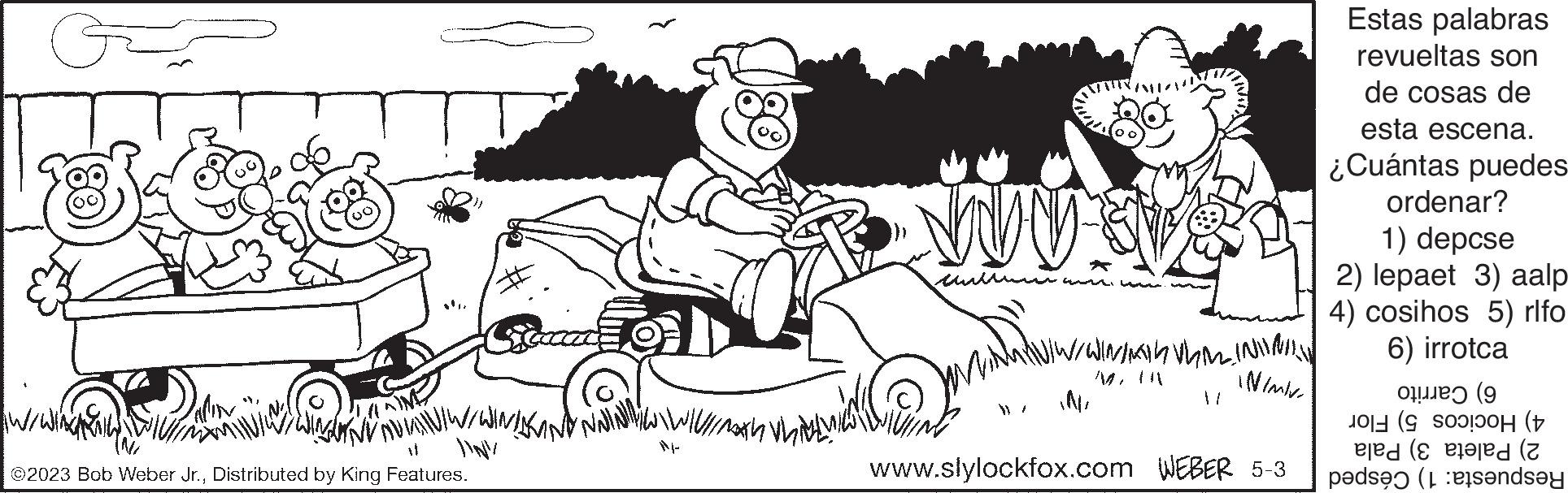 Illustration OCR: G IN ANY DUMINIW/ WINDS AND NNIN WIWI/MAK Al ©2023 Bob Weber Jr.Distributed by King Features. 80% WWW V NV ??? Min HVIW/WIN/MIN VLM INDIAN INIMI 17 www.slylockfox.com WEBER 5-3 Estas palabras revueltas son de cosas de esta escena. ¿Cuántas puedes ordenar? 1) depcse 2) lepaet 3) aalp 4) cosihos 5) rlfo 6) irrotca ?? (9 ( eed ( fred (2 enda pas G IN ANY DUMINIW / WINDS AND NNIN WIWI / MAK Al © 2023 Bob Weber Jr.Distributed by King Features . 80 % WWW V NV ??? Min HVIW / WIN / MIN VLM INDIAN INIMI 17 www.slylockfox.com WEBER 5-3 Estas palabras revueltas son de cosas de esta escena . ¿ Cuántas puedes ordenar ? 1 ) depcse 2 ) lepaet 3 ) aalp 4 ) cosihos 5 ) rlfo 6 ) irrotca ?? ( 9 ( eed ( fred ( 2 enda pas