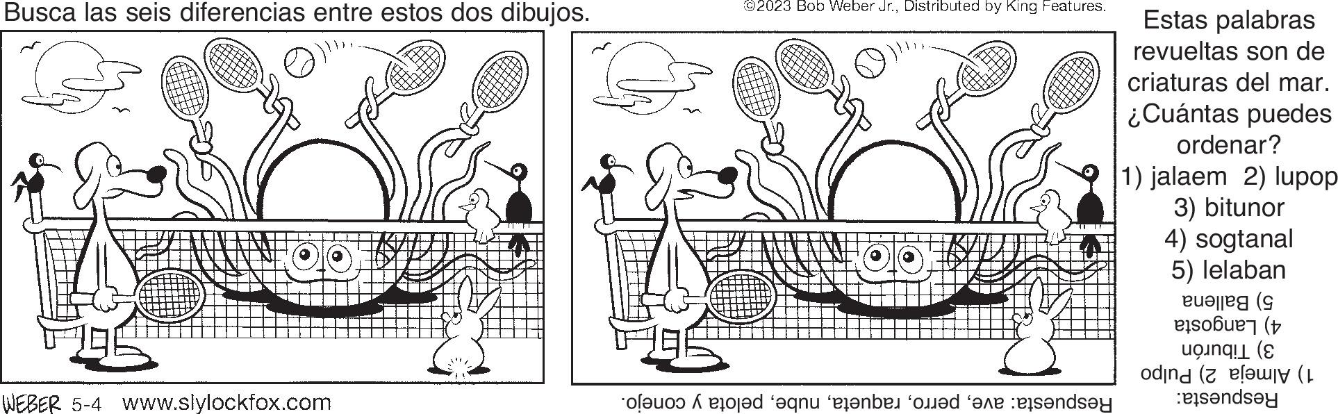Art OCR: Busca las seis diferencias entre estos dos dibujos. 00 WEBER 5-4 www.slylockfox.com G ©2023 Bob Weber Jr.Distributed by King Features. of sted and enten med en ande Estas palabras revueltas son de criaturas del mar. ¿Cuántas puedes ordenar? 1) jalaem 2) lupop 3) bitunor 4) sogtanal 5) lelaban on alle ( ( ( landsey Busca las seis diferencias entre estos dos dibujos . 00 WEBER 5-4 www.slylockfox.com G © 2023 Bob Weber Jr.Distributed by King Features . of sted and enten med en ande Estas palabras revueltas son de criaturas del mar . ¿ Cuántas puedes ordenar ? 1 ) jalaem 2 ) lupop 3 ) bitunor 4 ) sogtanal 5 ) lelaban on alle ( ( ( landsey