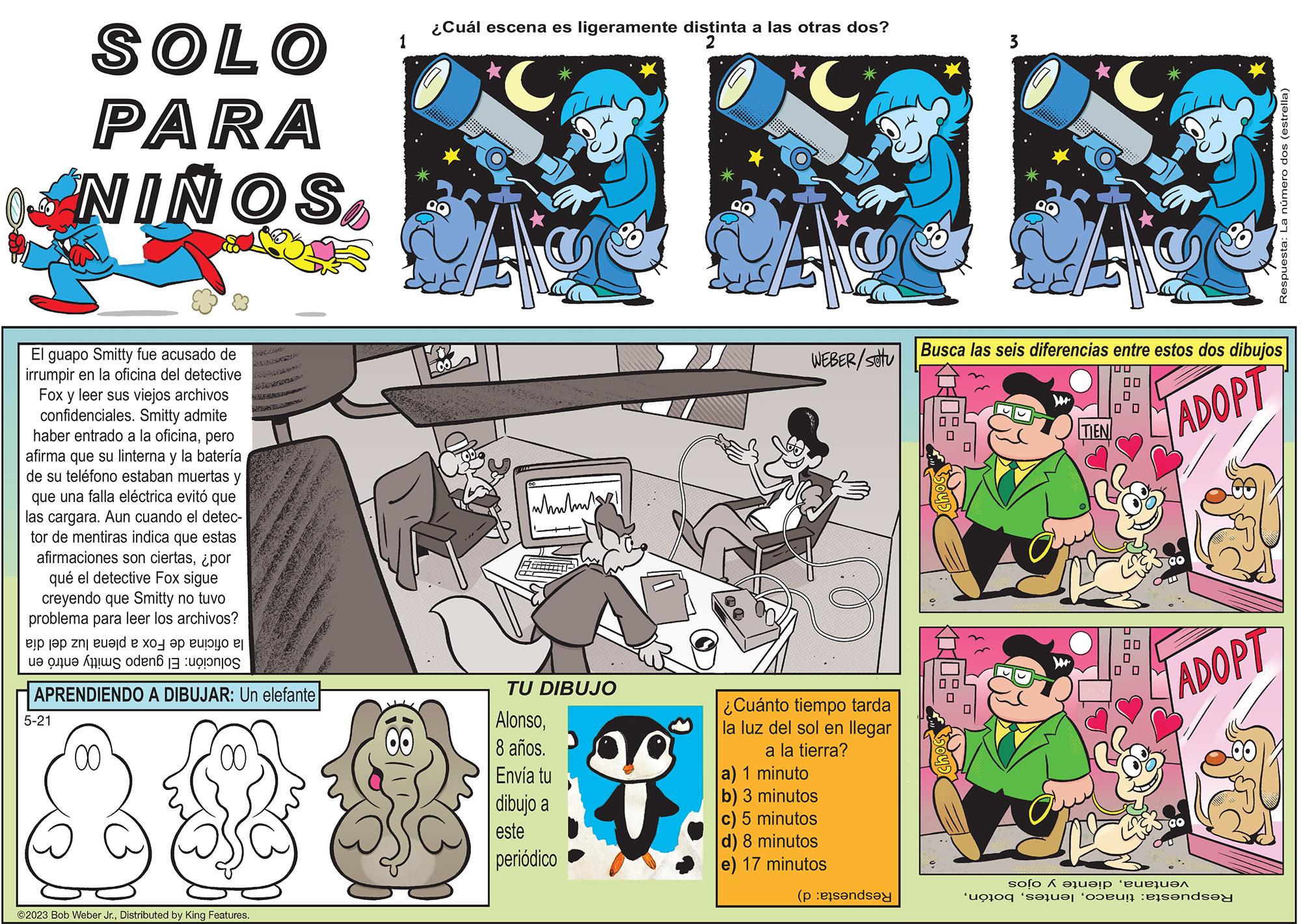Fictional character OCR: SOLO PARA NINOS El guapo Smitty fue acusado de irrumpir en la oficina del detective Fox y leer sus viejos archivos confidenciales. Smitty admite haber entrado a la oficinapero afirma que su linterna y la batería de su teléfono estaban muertas y que una falla eléctrica evitó que las cargara. Aun cuando el detec- tor de mentiras indica que estas afirmaciones son ciertas¿por qué el detective Fox sigue creyendo que Smitty no tuvo problema para leer los archivos? ejp j?p znj eu?jd ? ??? ?? euy e e te deno APRENDIENDO A DIBUJAR: Un elefante 5-21 00 ?2023 Bob Weber Jr.Distributed by King Features. 1 (8 ¿Cuál escena es ligeramente distinta a las otras dos? 2 C Loo whubnut TU DIBUJO Alonso8 años. Envía tu dibujo a este periódico A WEBER/stu ¿Cuánto tiempo tarda la luz del sol en llegar a la tierra? a) 1 minuto b) 3 minutos c) 5 minutos d) 8 minutos e) 17 minutos (pende ZI M 10102- C Busca las seis diferencias entre estos dos dibujos 00 0 0 0 ADOPT TIEN 00 0 0 0 ADOPT Respuesta: La número dos (estrella) solo A a ??!? ‘eue???? o seu?t ‘oduri asenda SOLO PARA NINOS El guapo Smitty fue acusado de irrumpir en la oficina del detective Fox y leer sus viejos archivos confidenciales . Smitty admite haber entrado a la oficinapero afirma que su linterna y la batería de su teléfono estaban muertas y que una falla eléctrica evitó que las cargara . Aun cuando el detec tor de mentiras indica que estas afirmaciones son ciertas¿ por qué el detective Fox sigue creyendo que Smitty no tuvo problema para leer los archivos ? ejp j?p znj eu?jd ? ??? ?? euy e e te deno APRENDIENDO A DIBUJAR : Un elefante 5-21 00 ?2023 Bob Weber Jr.Distributed by King Features . 1 ( 8 ¿ Cuál escena es ligeramente distinta a las otras dos ? 2 C Loo whubnut TU DIBUJO Alonso8 años . Envía tu dibujo a este periódico A WEBER / stu ¿ Cuánto tiempo tarda la luz del sol en llegar a la tierra ? a ) 1 minuto b ) 3 minutos c ) 5 minutos d ) 8 minutos e ) 17 minutos ( pende ZI M 10102 C Busca las seis diferencias entre estos dos dibujos 00 0 0 0 ADOPT TIEN 00 0 0 0 ADOPT Respuesta : La número dos ( estrella ) solo A a ?? ! ? ‘ eue???? o seu?t ‘ oduri asenda