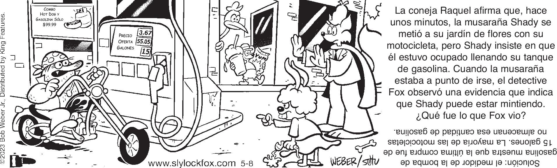 Art OCR: ©2023 Bob Weber Jr.Distributed by King Features. COMBO HOT DOG Y GASOLINA SÓLO $99.99 3.67 PRECIO OFERTA 55.05 GALONES (15 www.slylockfox.com 5-8 J WEBER/sottu La coneja Raquel afirma quehace unos minutosla musaraña Shady se metió a su jardín de flores con su motocicletapero Shady insiste en que él estuvo ocupado llenando su tanque de gasolina. Cuando la musaraña estaba a punto de irseel detective Fox observó una evidencia que indica que Shady puede estar mintiendo. ¿Qué fue lo que Fox vio? eujose? op papier se te o et se po L ap ang edwo? wifin er anb eisen eurosá ap eq?oq ej ap opp? |? :uponjos © 2023 Bob Weber Jr.Distributed by King Features . COMBO HOT DOG Y GASOLINA SÓLO $ 99.99 3.67 PRECIO OFERTA 55.05 GALONES ( 15 www.slylockfox.com 5-8 J WEBER / sottu La coneja Raquel afirma quehace unos minutosla musaraña Shady se metió a su jardín de flores con su motocicletapero Shady insiste en que él estuvo ocupado llenando su tanque de gasolina . Cuando la musaraña estaba a punto de irseel detective Fox observó una evidencia que indica que Shady puede estar mintiendo . ¿ Qué fue lo que Fox vio ? eujose? op papier se te o et se po L ap ang edwo? wifin er anb eisen eurosá ap eq ? oq ej ap opp ? | ? : uponjos