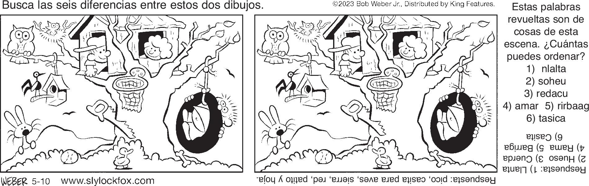 Happy OCR: Busca las seis diferencias entre estos dos dibujos. WEBER 5-10 www.slylockfox.com COO!! ©2023 Bob Weber Jr.Distributed by King Features. od pet i en tid etter and sende Estas palabras revueltas son de cosas de esta escena. ¿Cuántas puedes ordenar? 1) nlalta 2) soheu 3) redacu 4) amar 5) rirbaag 6) tasica bu pe ( (wey (+ (ení (z indsay Busca las seis diferencias entre estos dos dibujos . WEBER 5-10 www.slylockfox.com COO !! © 2023 Bob Weber Jr.Distributed by King Features . od pet i en tid etter and sende Estas palabras revueltas son de cosas de esta escena . ¿ Cuántas puedes ordenar ? 1 ) nlalta 2 ) soheu 3 ) redacu 4 ) amar 5 ) rirbaag 6 ) tasica bu pe ( ( wey ( + ( ení ( z indsay