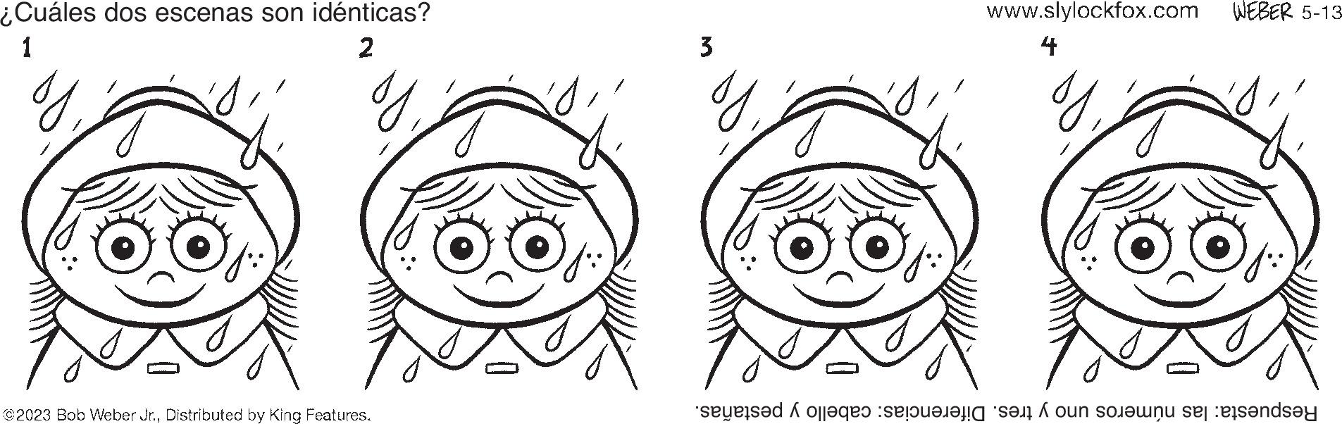 Mouth OCR: ¿Cuáles dos escenas son idénticas? 1 2 g @2023 Bob Weber Jr.Distributed by King Features. 3 g www.slylockfox.com 4 I WEBER 5-13- Respuesta: las números uno y tres. Diferencias: cabello y pestañas. ¿ Cuáles dos escenas son idénticas ? 1 2 g @ 2023 Bob Weber Jr.Distributed by King Features . 3 g www.slylockfox.com 4 I WEBER 5-13 Respuesta : las números uno y tres . Diferencias : cabello y pestañas .