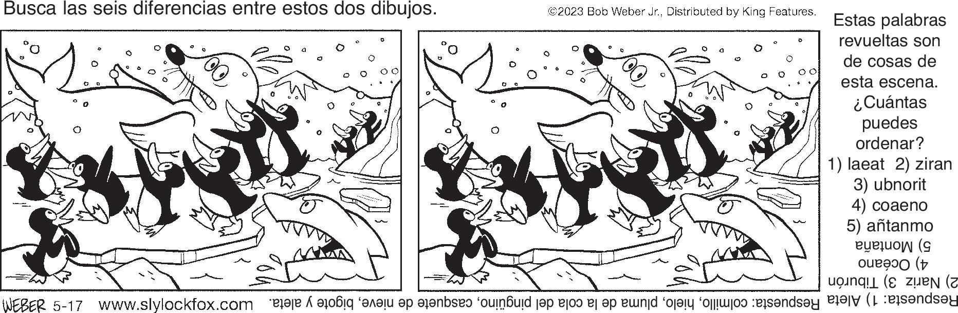 Slope OCR: Busca las seis diferencias entre estos dos dibujos. *** @2023 Bob Weber Jr.Distributed by King Features. MA Estas palabras revueltas son de cosas de DMXI 2) Nariz 3) Tiburón Respuesta: 1) Aleta Respuesta: colmillobigote y aleta. M 5) Montaña 4) Océano esta escena. ¿Cuántas puedes ordenar? 1) laeat 2) ziran 3) ubnorit 4) coaeno 5) antanmo Busca las seis diferencias entre estos dos dibujos . *** @ 2023 Bob Weber Jr.Distributed by King Features . MA Estas palabras revueltas son de cosas de DMXI 2 ) Nariz 3 ) Tiburón Respuesta : 1 ) Aleta Respuesta : colmillopluma de la cola del pingüinocasquete de nievebigote y aleta . M 5 ) Montaña 4 ) Océano esta escena . ¿ Cuántas puedes ordenar ? 1 ) laeat 2 ) ziran 3 ) ubnorit 4 ) coaeno 5 ) antanmo