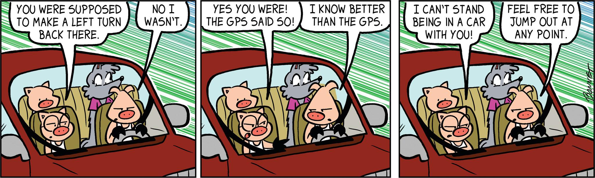 Fictional character OCR: YES YOU WERE! THE GPS SAID SO! I KNOW BETTER THAN THE GPS. YOU WERE SUPPOSED NO I TO MAKE A LEFT TURN WASN'T. BACK THERE. cra crd cra I CAN'T STAND BEING IN A CAR WITH YOU! FEEL FREE TO JUMP OUT AT ANY POINT. YES YOU WERE ! THE GPS SAID SO ! I KNOW BETTER THAN THE GPS . YOU WERE SUPPOSED NO I TO MAKE A LEFT TURN WASN'T . BACK THERE . cra crd cra I CAN'T STAND BEING IN A CAR WITH YOU ! FEEL FREE TO JUMP OUT AT ANY POINT .