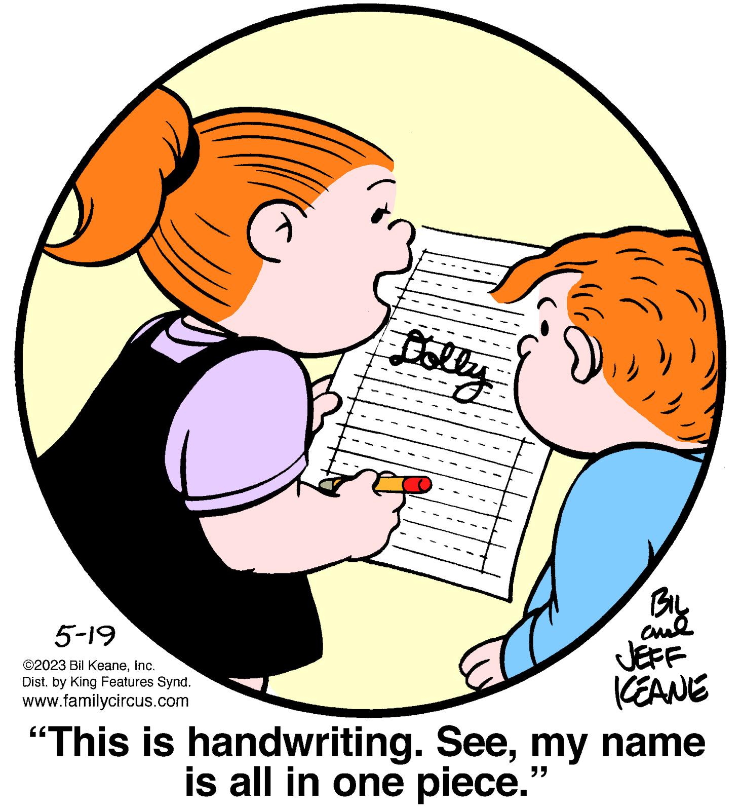 Human body OCR: 5-19 ©2023 Bil KeaneInc. Dist. by King Features Synd. www.familycircus.com Dolly ) BIL and JEFF KEANE "This is handwriting. Seemy name "" is all in one piece. 5-19 © 2023 Bil KeaneInc. Dist . by King Features Synd . www.familycircus.com Dolly ) BIL and JEFF KEANE " This is handwriting . Seemy name " " is all in one piece .