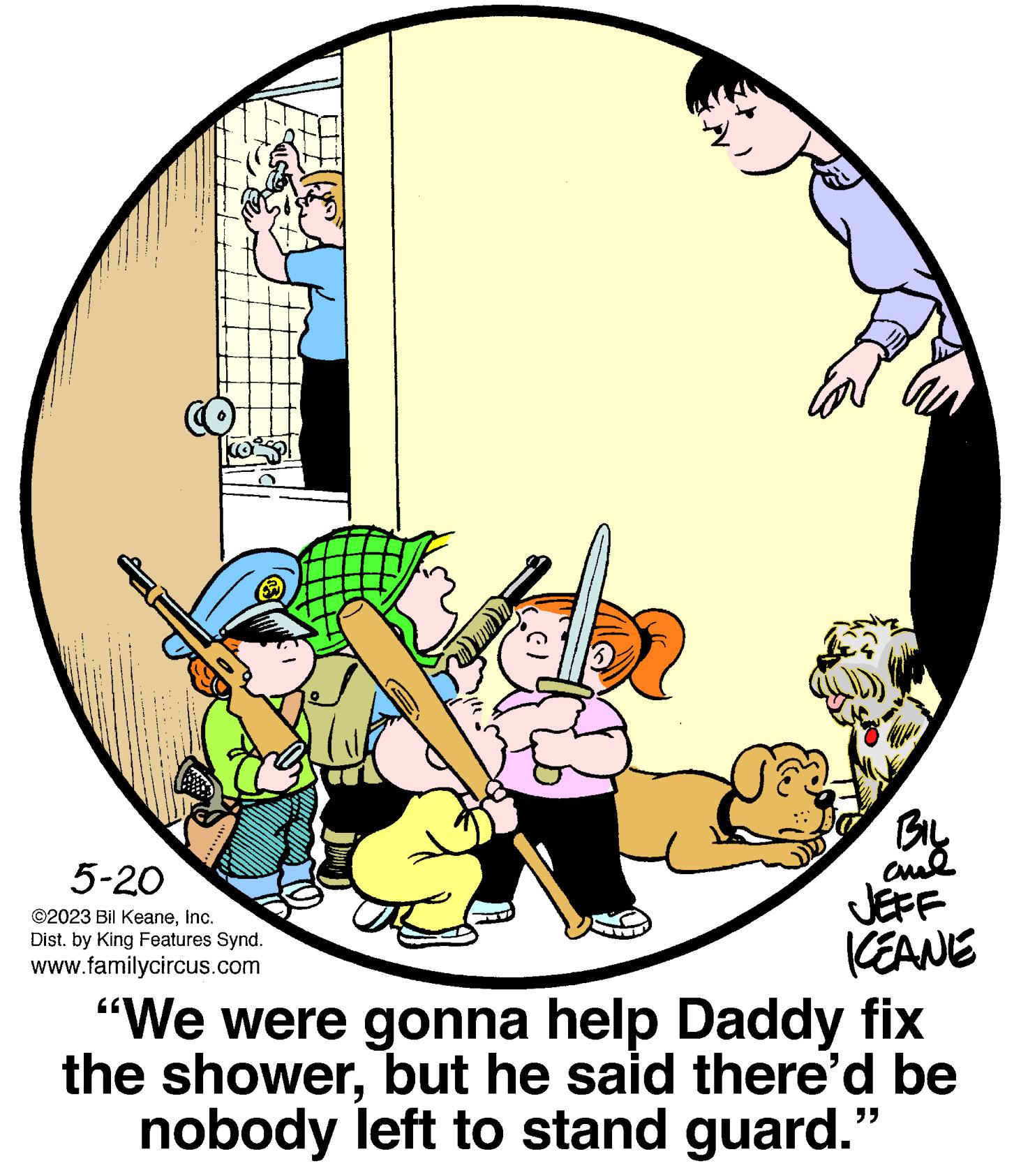 Art OCR: 5-20 ©2023 Bil KeaneInc. Dist. by King Features Synd. www.familycircus.com BIL ??? KEANE "We were gonna help Daddy fix the showerbut he said there'd be nobody left to stand guard. ?? 5-20 © 2023 Bil KeaneInc. Dist . by King Features Synd . www.familycircus.com BIL ??? KEANE " We were gonna help Daddy fix the showerbut he said there'd be nobody left to stand guard . ??