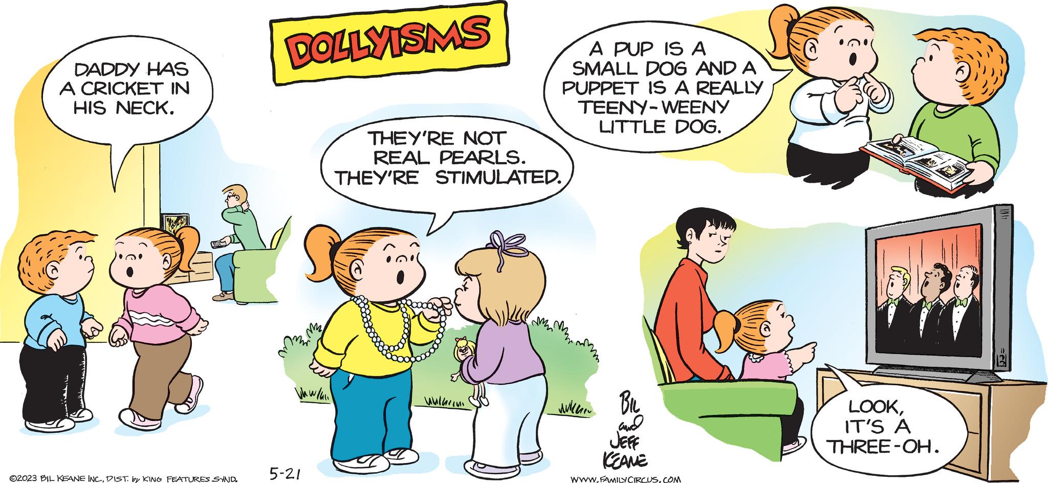 Art OCR: DADDY HAS A CRICKET IN HIS NECK. ©2023 BIL KEANE INC.DIST. by KING FEATURES SYND. DOLLYISMS Vkw/4 5-21 A PUP IS A SMALL DOG AND A PUPPET IS A REALLY TEENY-WEENY LITTLE DOG. THEY'RE NOT REAL PEARLS. THEY'RE STIMULATED. ???????? ????? ?? and JEFF KEANE WWW.FAMILY CIRCUS.COM LOOKIT'S A THREE-OH. DADDY HAS A CRICKET IN HIS NECK . © 2023 BIL KEANE INC .DIST . by KING FEATURES SYND . DOLLYISMS Vkw / 4 5-21 A PUP IS A SMALL DOG AND A PUPPET IS A REALLY TEENY - WEENY LITTLE DOG . THEY'RE NOT REAL PEARLS . THEY'RE STIMULATED . ???????? ????? ?? and JEFF KEANE WWW.FAMILY CIRCUS.COM LOOKIT'S A THREE - OH .