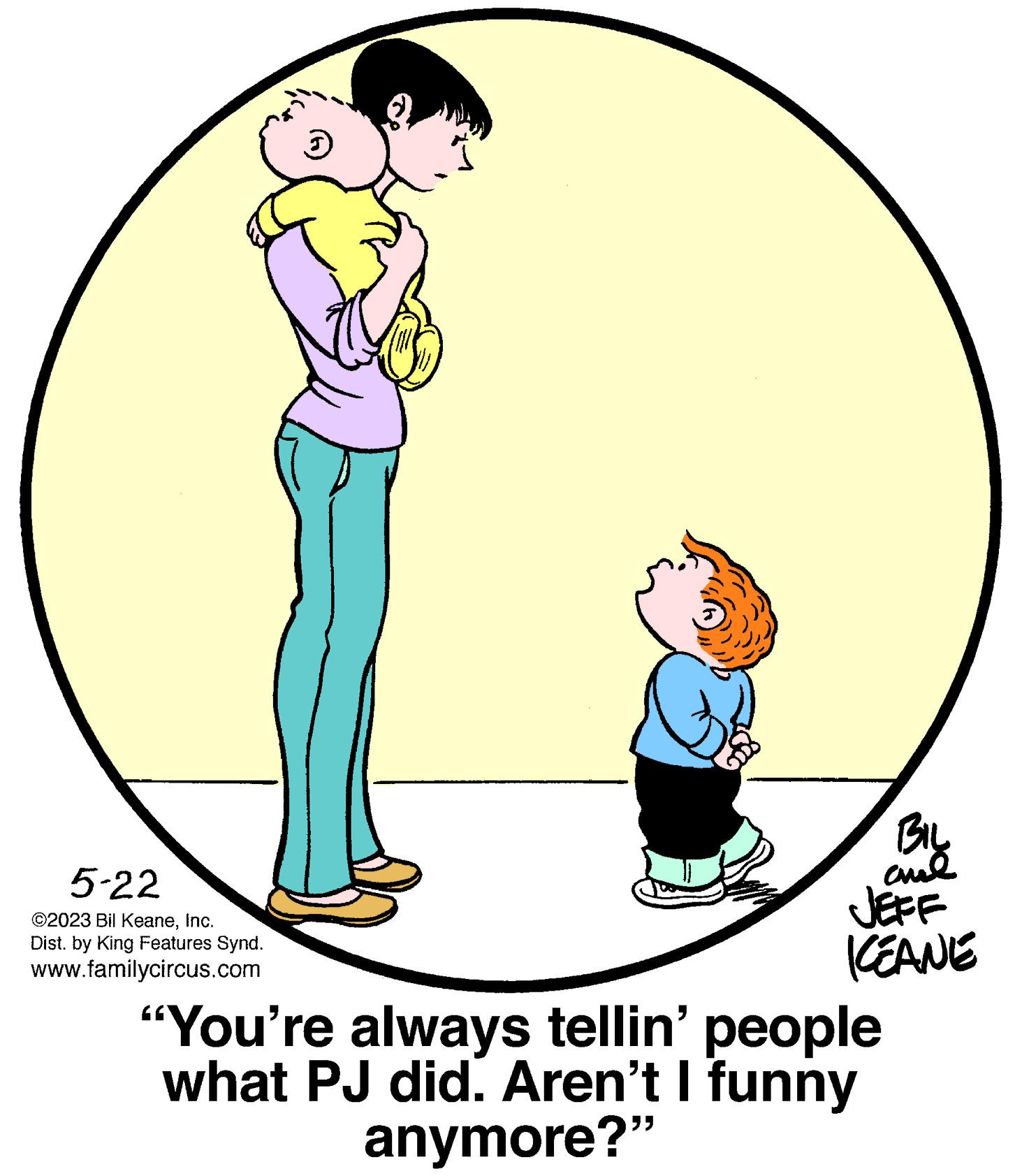 Fictional character OCR: 5-22 ©2023 Bil KeaneInc. Dist. by King Features Synd. www.familycircus.com ? BIL ??? JEFF KEANE "You're always tellin' people what PJ did. Aren't I funny anymore?" 5-22 © 2023 Bil KeaneInc. Dist . by King Features Synd . www.familycircus.com ? BIL ??? JEFF KEANE " You're always tellin ' people what PJ did . Aren't I funny anymore ? "