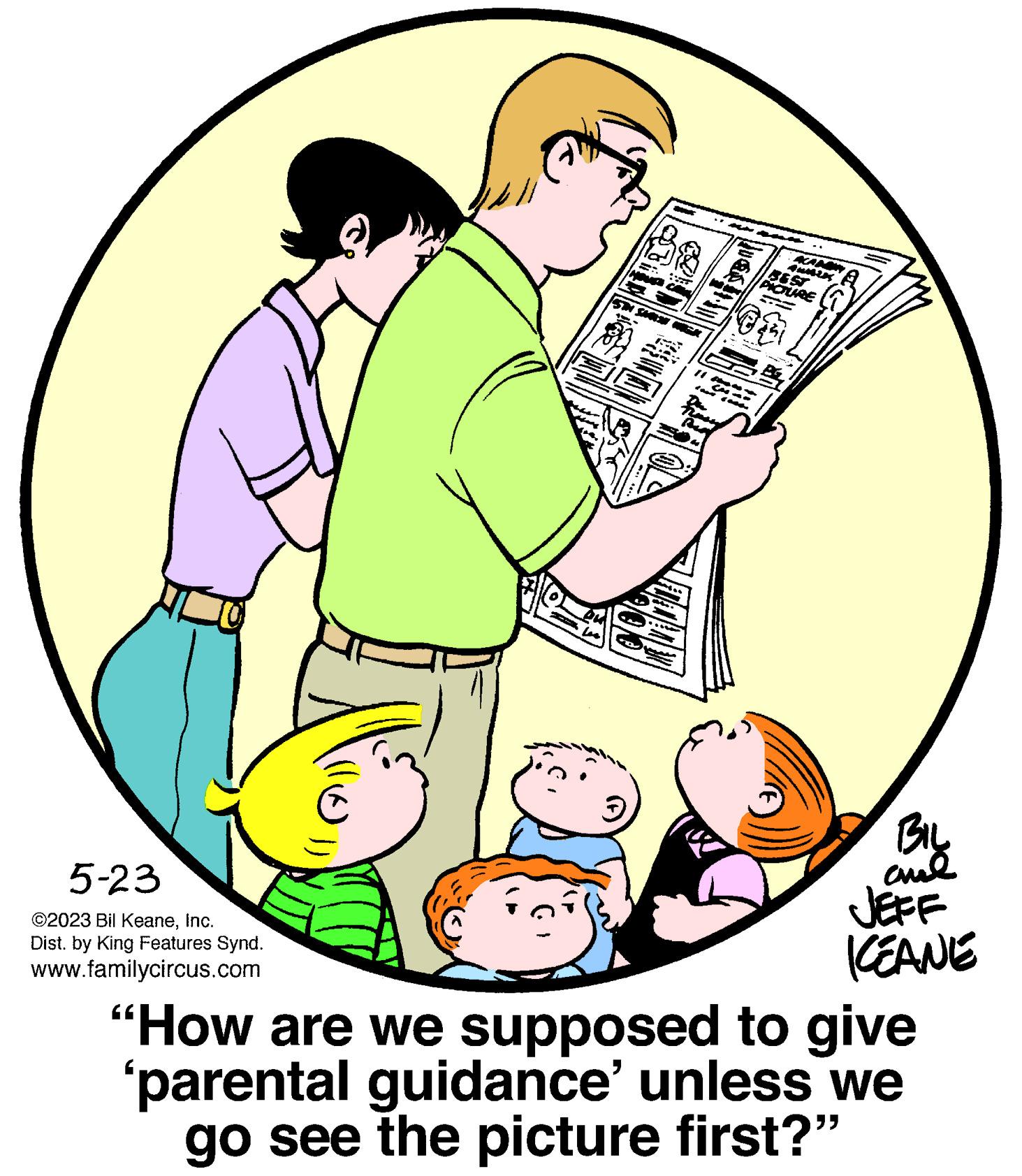 Circle OCR: 5-23 ©2023 Bil KeaneInc. Dist. by King Features Synd. www.familycircus.com 00 20 CM 1000 PICTURE @3 B BIL ??? KEANE "How are we supposed to give 'parental guidance' unless we go see the picture first?" 5-23 © 2023 Bil KeaneInc. Dist . by King Features Synd . www.familycircus.com 00 20 CM 1000 PICTURE @ 3 B BIL ??? KEANE " How are we supposed to give ' parental guidance ' unless we go see the picture first ? "