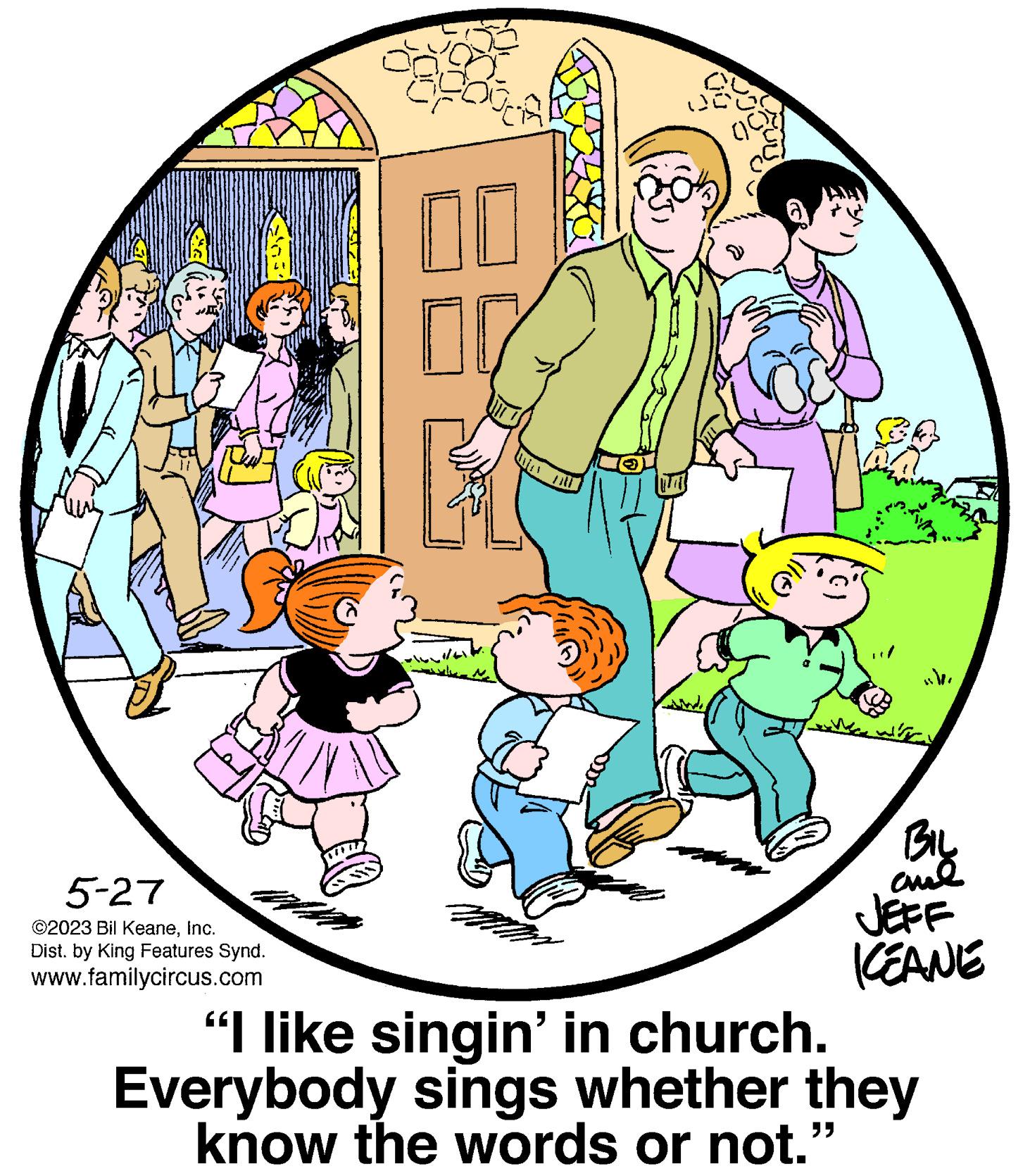 Rectangle OCR: S 5-27 ©2023 Bil KeaneInc. Dist. by King Features Synd. www.familycircus.com 00 00 EL Wer ? 0 fo sche BIL amal JEFF KEANE “I like singin' in church. Everybody sings whether they know the words or not." S 5-27 © 2023 Bil KeaneInc. Dist . by King Features Synd . www.familycircus.com 00 00 EL Wer ? 0 fo sche BIL amal JEFF KEANE “ I like singin ' in church . Everybody sings whether they know the words or not . "