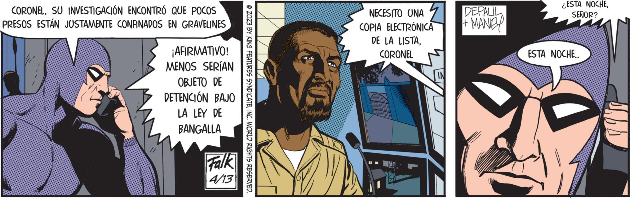 Publication OCR: CORONELSU INVESTIGACIÓN ENCONTRÓ QUE POCOS PRESOS ESTÁN JUSTAMENTE CONFINADOS EN GRAVELINES ¡AFIRMATIVO! MENOS SERÍAN OBJETO DE DETENCIÓN BAJO LA LEY DE BANGALLA Falk 4/13 © 2023 BY KING FEATURES SYNDICATEINC. WORLD RIGHTS RESERVED. NECESITO UNA COPIA ELECTRÓNICA DE LA LISTACORONEL DEPALIL + MANIEY ¿ESTA NOCHESEÑOR? ESTA NOCHE... CORONELSU INVESTIGACIÓN ENCONTRÓ QUE POCOS PRESOS ESTÁN JUSTAMENTE CONFINADOS EN GRAVELINES ¡ AFIRMATIVO ! MENOS SERÍAN OBJETO DE DETENCIÓN BAJO LA LEY DE BANGALLA Falk 4/13 © 2023 BY KING FEATURES SYNDICATEINC . WORLD RIGHTS RESERVED . NECESITO UNA COPIA ELECTRÓNICA DE LA LISTACORONEL DEPALIL + MANIEY ¿ ESTA NOCHESEÑOR ? ESTA NOCHE ...