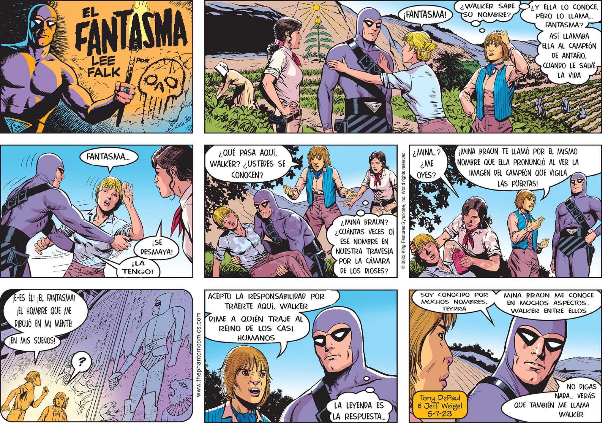 Sharing OCR: dos the EL FANTASMA LEE FALK E-ES ÉL! EL FANTASMA! ¡EL HOMBRE QUE ME DIBUJO EN MI MENTE! EN MIS SUEÑOS! FANTASMA... AO ¡SE DESMAYA! ¡LA TENGO! www.thephantomcomics.com ¿QUÉ PASA AQUÍWALKER? ¿USTEDES SE CONOCEN? www "M ACEPTO LA RESPONSABILIDAD POR TRAERTE AQUÍWALKER DIME A QUIÉN TRAJE AL REINO DE LOS CASI HUMANOS ¿MINA BRAUN? ¿CUÁNTAS VECES 01 ESE NOMBRE EN NUESTRA TRAVESÍA POR LA CÁMARA DE LOS DIOSES? LA LEYENDA ES LA RESPUESTA... ¡FANTASMA! © 2023 King Features SyndicateInc. World rights reserved. ¿MINA...? ¿ME OYES? ¿WALKER SABE SU NOMBRE? SOY CONOCIDO POR MUCHOS NOMBRES¡MINA BRAUN TE LLAMÓ POR EL MISMO NOMBRE QUE ELLA PRONUNCIÓ AL VER LA IMAGEN DEL CAMPEÓN QUE VIGILA LAS PUERTAS! TEYDRA Y ELLA LO CONOCEPERO LO LLAMA... FANTASMA? Tony DePaul & Jeff Weigel 5-7-23 ASÍ LLAMABA ELLA AL CAMPEÓN DE ANTAÑOLA VIDA MINA BRAUN ME CONOCE EN MUCHOS ASPECTOS... WALKER ENTRE ELLOS NO DIGAS NADA... VERÁS QUE TAMBIÉN ME LLAMA WALKER dos the EL FANTASMA LEE FALK E - ES ÉL ! EL FANTASMA ! ¡ EL HOMBRE QUE ME DIBUJO EN MI MENTE ! EN MIS SUEÑOS ! FANTASMA ... AO ¡ SE DESMAYA ! ¡ LA TENGO ! www.thephantomcomics.com ¿ QUÉ PASA AQUÍWALKER ? ¿ USTEDES SE CONOCEN ? www " M ACEPTO LA RESPONSABILIDAD POR TRAERTE AQUÍWALKER DIME A QUIÉN TRAJE AL REINO DE LOS CASI HUMANOS ¿ MINA BRAUN ? ¿ CUÁNTAS VECES 01 ESE NOMBRE EN NUESTRA TRAVESÍA POR LA CÁMARA DE LOS DIOSES ? LA LEYENDA ES LA RESPUESTA ... ¡ FANTASMA ! © 2023 King Features SyndicateInc. World rights reserved . ¿ MINA ... ? ¿ ME OYES ? ¿ WALKER SABE SU NOMBRE ? SOY CONOCIDO POR MUCHOS NOMBRES¡ MINA BRAUN TE LLAMÓ POR EL MISMO NOMBRE QUE ELLA PRONUNCIÓ AL VER LA IMAGEN DEL CAMPEÓN QUE VIGILA LAS PUERTAS ! TEYDRA Y ELLA LO CONOCEPERO LO LLAMA ... FANTASMA ? Tony DePaul & Jeff Weigel 5-7-23 ASÍ LLAMABA ELLA AL CAMPEÓN DE ANTAÑOCUANDO LE SALVÉLA VIDA MINA BRAUN ME CONOCE EN MUCHOS ASPECTOS ... WALKER ENTRE ELLOS NO DIGAS NADA ... VERÁS QUE TAMBIÉN ME LLAMA WALKER