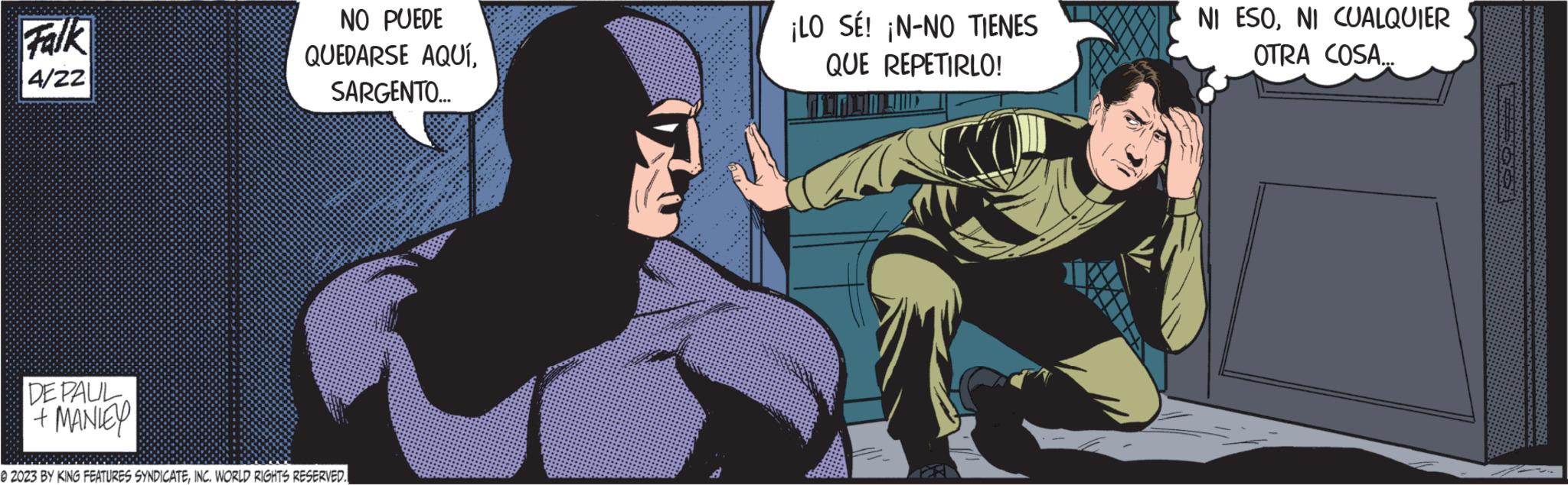 Fiction OCR: Falk 4/22 DE PAUL + MANIEY NO PUEDE QUEDARSE AQUÍSARGENTO... @2023 BY KING FEATURES SYNDICATEINC. WORLD RIGHTS RESERVED. ¡LO SÉ! ¡N-NO TIENES QUE REPETIRLO! NI ESONI CUALQUIER OTRA COSA... Falk 4/22 DE PAUL + MANIEY NO PUEDE QUEDARSE AQUÍSARGENTO ... @ 2023 BY KING FEATURES SYNDICATEINC . WORLD RIGHTS RESERVED . ¡ LO SÉ ! ¡ N - NO TIENES QUE REPETIRLO ! NI ESONI CUALQUIER OTRA COSA ...