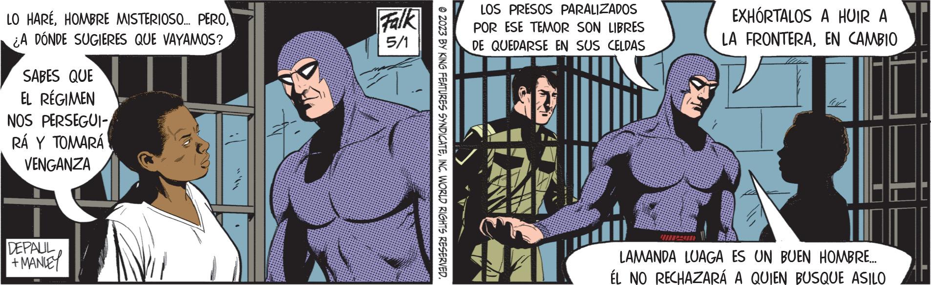 Illustration OCR: LO HARÉ¿A DONDE SUGIERES QUE VAYAMOS? SABES QUE EL RÉGIMEN NOS PERSEGUI- RÁ Y TOMARÁ VENGANZA DEPAUL +MANLEY Falk 5/1 © 2023 BY KING FEATURES SYNDICATEINC. WORLD RIGHTS RESERVED. LOS PRESOS PARALIZADOS POR ESE TEMOR SON LIBRES DE QUEDARSE EN SUS CELDAS EXHORTALOS A HUIR A LA FRONTERAEN CAMBIO fu LAMANDA LUAGA ES UN BUEN HOMBRE... ÉL NO RECHAZARÁ A QUIEN BUSQUE ASILO LO HARÉHOMBRE MISTERIOSO ... PERO¿ A DONDE SUGIERES QUE VAYAMOS ? SABES QUE EL RÉGIMEN NOS PERSEGUI RÁ Y TOMARÁ VENGANZA DEPAUL + MANLEY Falk 5/1 © 2023 BY KING FEATURES SYNDICATEINC . WORLD RIGHTS RESERVED . LOS PRESOS PARALIZADOS POR ESE TEMOR SON LIBRES DE QUEDARSE EN SUS CELDAS EXHORTALOS A HUIR A LA FRONTERAEN CAMBIO fu LAMANDA LUAGA ES UN BUEN HOMBRE ... ÉL NO RECHAZARÁ A QUIEN BUSQUE ASILO