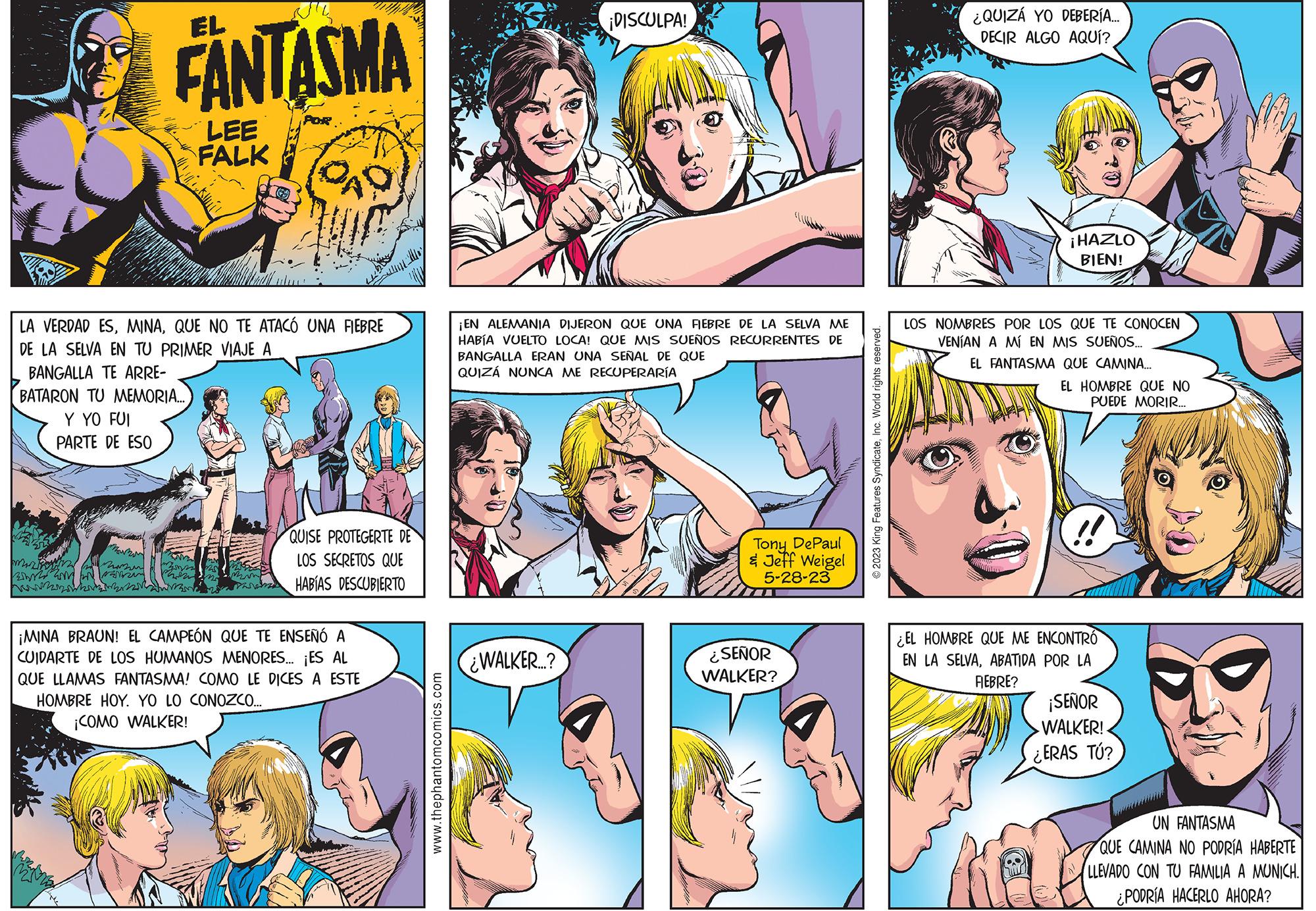 Art OCR: min mazin FANTASMA LA VERDAD ESQUE NO TE ATACÓ UNA FIEBRE DE LA SELVA EN TU PRIMER VIAJE A BANGALLA TE ARRE- BATARON TU MEMORIA... Y YO FUI PARTE DE ESO when LEE FALK POR min QUISE PROTEGERTE DE LOS SECRETOS QUE HABÍAS DESCUBIERTO ¡MINA BRAUN! EL CAMPEÓN QUE TE ENSEÑÓ A CUIDARTE DE LOS HUMANOS MENORES... ¡ES AL QUE LLAMAS FANTASMA! COMO LE DICES A ESTE HOMBRE HOY. YO LO CONOZCO... ¡COMO WALKER! www.thephantomcomics.com ¡DISCULPA! ¡EN ALEMANIA DIJERON QUE UNA FIEBRE DE LA SELVA ME HABÍA VUELTO LOCA! QUE MIS SUEÑOS RECURRENTES DE BANGALLA ERAN UNA SEÑAL DE QUE QUIZÁ NUNCA ME RECUPERARÍA ¿WALKER...? Tony DePaul & Jeff Weigel 5-28-23 ¿SEÑOR WALKER? © 2023 King Features SyndicateInc. World rights reserved. ¿QUIZÁ YO DEBERÍA.... DECIR ALGO AQUÍ? ¡HAZLO BIEN! LOS NOMBRES POR LOS QUE TE CONOCEN VENÍAN A MÍ EN MIS SUEÑOS... EL FANTASMA QUE CAMINA... EL HOMBRE QUE NO PUEDE MORIR... !! ¿EL HOMBRE QUE ME ENCONTRO EN LA SELVAABATIDA POR LA FEBRE? ¡SEÑOR WALKER! ¿ERAS TÚ? UN FANTASMA QUE CAMINA NO PODRÍA HABERTE LLEVADO CON TU FAMILIA A MUNICH. ¿PODRÍA HACERLO AHORA? min mazin FANTASMA LA VERDAD ESQUE NO TE ATACÓ UNA FIEBRE DE LA SELVA EN TU PRIMER VIAJE A BANGALLA TE ARRE BATARON TU MEMORIA ... Y YO FUI PARTE DE ESO when LEE FALK POR min QUISE PROTEGERTE DE LOS SECRETOS QUE HABÍAS DESCUBIERTO ¡ MINA BRAUN ! EL CAMPEÓN QUE TE ENSEÑÓ A CUIDARTE DE LOS HUMANOS MENORES ... ¡ ES AL QUE LLAMAS FANTASMA ! COMO LE DICES A ESTE HOMBRE HOY . YO LO CONOZCO ... ¡ COMO WALKER ! www.thephantomcomics.com ¡ DISCULPA ! ¡ EN ALEMANIA DIJERON QUE UNA FIEBRE DE LA SELVA ME HABÍA VUELTO LOCA ! QUE MIS SUEÑOS RECURRENTES DE BANGALLA ERAN UNA SEÑAL DE QUE QUIZÁ NUNCA ME RECUPERARÍA ¿ WALKER ... ? Tony DePaul & Jeff Weigel 5-28-23 ¿ SEÑOR WALKER ? © 2023 King Features SyndicateInc. World rights reserved . ¿ QUIZÁ YO DEBERÍA .... DECIR ALGO AQUÍ ? ¡ HAZLO BIEN ! LOS NOMBRES POR LOS QUE TE CONOCEN VENÍAN A MÍ EN MIS SUEÑOS ... EL FANTASMA QUE CAMINA ... EL HOMBRE QUE NO PUEDE MORIR ... !! ¿ EL HOMBRE QUE ME ENCONTRO EN LA SELVAABATIDA POR LA FEBRE ? ¡ SEÑOR WALKER ! ¿ ERAS TÚ ? UN FANTASMA QUE CAMINA NO PODRÍA HABERTE LLEVADO CON TU FAMILIA A MUNICH . ¿ PODRÍA HACERLO AHORA ?