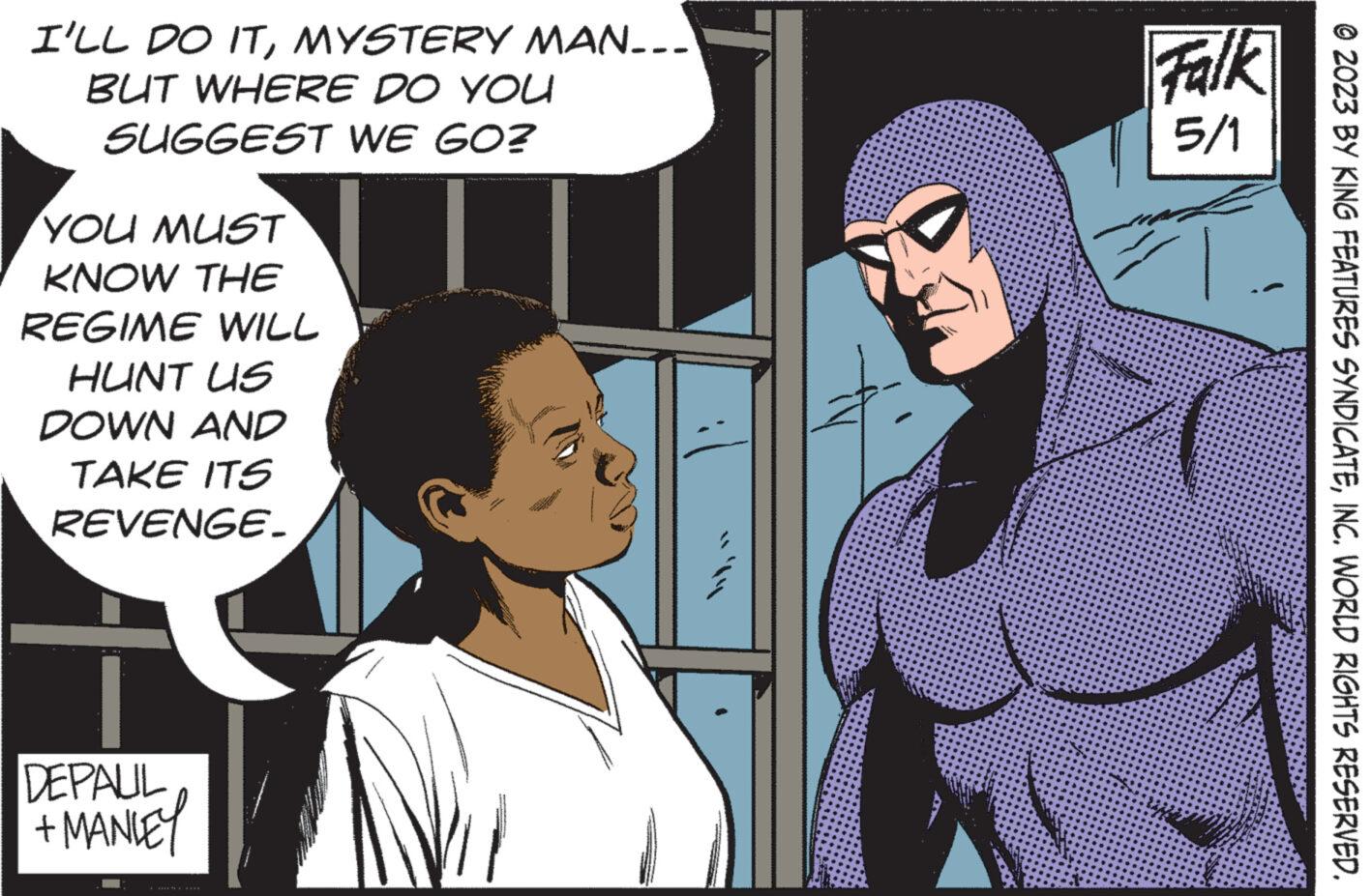 Fictional character OCR: I'LL DO ITMYSTERY MAN... BUT WHERE DO YOU SUGGEST WE GO? YOU MUST KNOW THE REGIME WILL HUNT US DOWN AND TAKE ITS REVENGE. DEPAUL + MANLEY ***** Falk 5/1 ?2023 BY KING FEATURES SYNDICATEINC. WORLD RIGHTS RESERVED. I'LL DO ITMYSTERY MAN ... BUT WHERE DO YOU SUGGEST WE GO ? YOU MUST KNOW THE REGIME WILL HUNT US DOWN AND TAKE ITS REVENGE . DEPAUL + MANLEY ***** Falk 5/1 ?2023 BY KING FEATURES SYNDICATEINC . WORLD RIGHTS RESERVED .