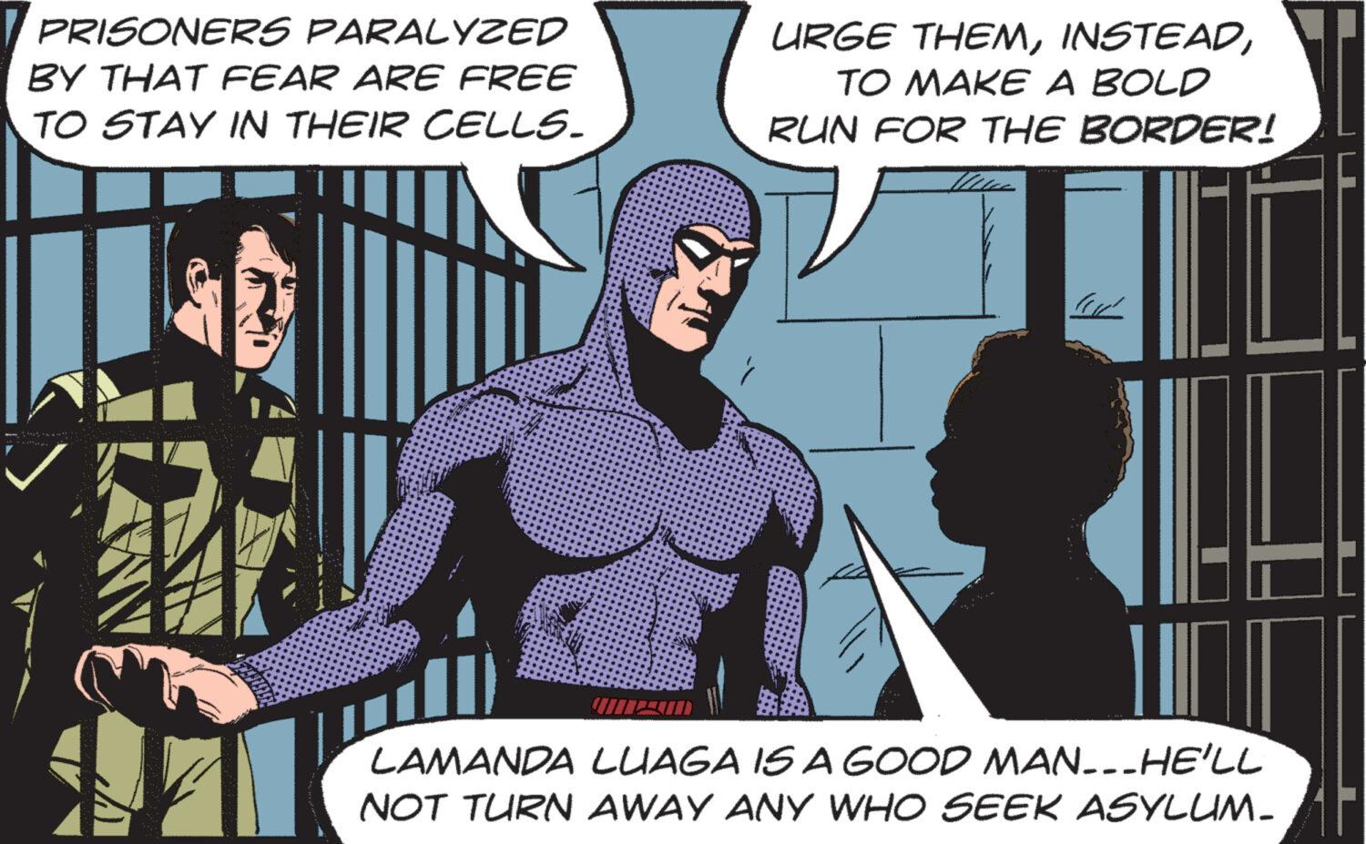 Fictional character OCR: PRISONERS PARALYZED BY THAT FEAR ARE FREE TO STAY IN THEIR CELLS. URGE THEMTO MAKE A BOLD RUN FOR THE BORDER! LAMANDA LUAGA IS A GOOD MAN_-_HE'LL NOT TURN AWAY ANY WHO SEEK ASYLUM. PRISONERS PARALYZED BY THAT FEAR ARE FREE TO STAY IN THEIR CELLS . URGE THEMTO MAKE A BOLD RUN FOR THE BORDER ! LAMANDA LUAGA IS A GOOD MAN _ - _ HE'LL NOT TURN AWAY ANY WHO SEEK ASYLUM .