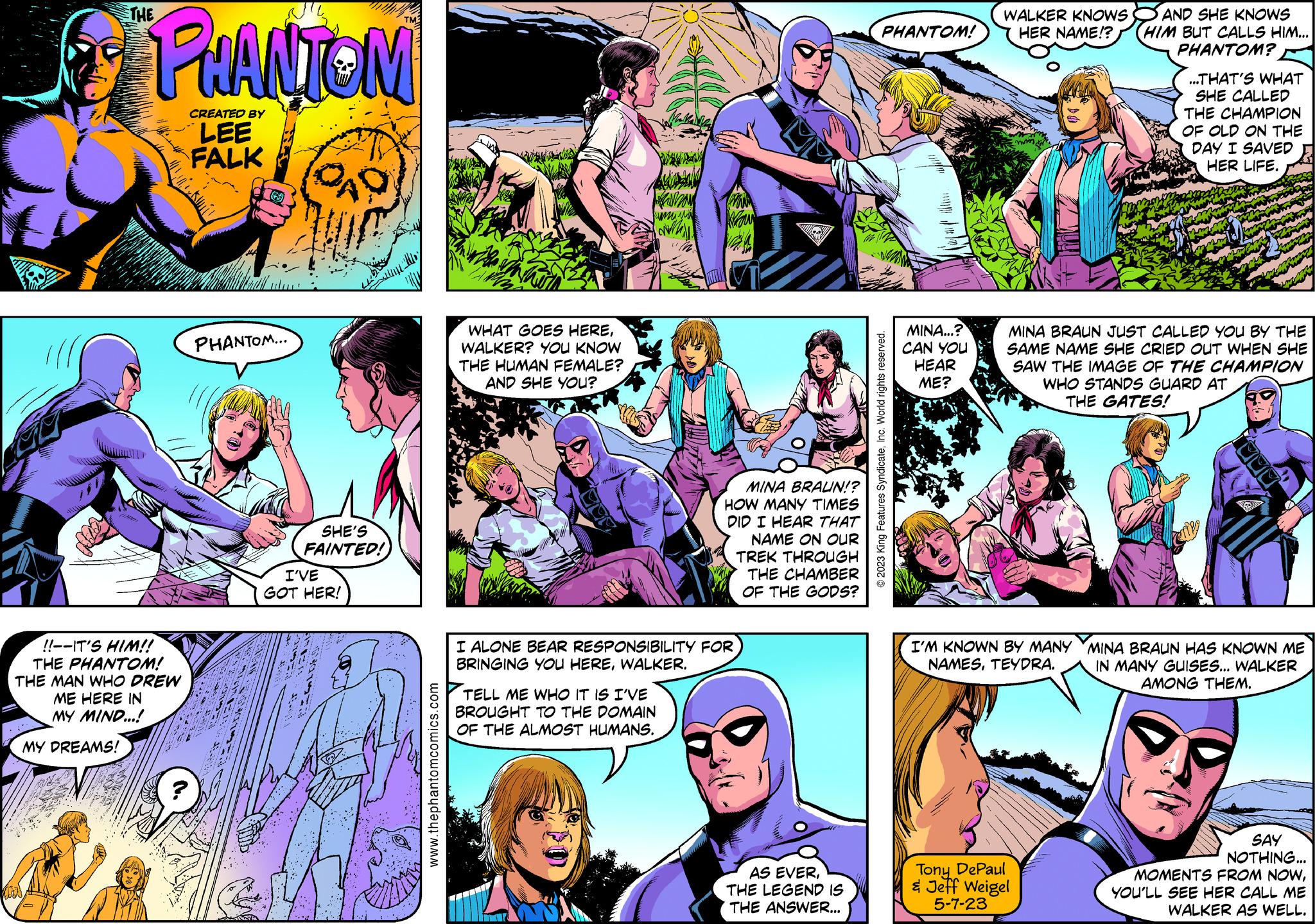 Art OCR: Y PHANTOM CREATED BY LEE FALK MY DREAMS! ????? !!--IT'S HIM!! THE PHANTOM! THE MAN WHO DREW ME HERE IN MY MIND...! ~2 (6) PHANTOM... BOKEN G CAD SHE'S FAINTED! I'VE GOT HER! www.thephantomcomics.com WHAT GOES HEREWALKER? YOU KNOW THE HUMAN FEMALE? AND SHE YOU? ???? TELL ME WHO IT IS I'VE BROUGHT TO THE DOMAIN OF THE ALMOST HUMANS. Pow MINA BRAUN!? HOW MANY TIMES DID I HEAR THAT NAME ON OUR TREK THROUGH THE CHAMBER OF THE GODS? I ALONE BEAR RESPONSIBILITY FOR BRINGING YOU HEREWALKER. AS EVERTHE LEGEND IS THE ANSWER... PHANTOM! ?2023 King Features SyndicateInc. World rights reserved. MINA...? CAN YOU HEAR ME? WALKER KNOWS HER NAME!? I'M KNOWN BY MANY NAMESTEYDRA. AND SHE KNOWS HIM BUT CALLS HIM... PHANTOM? MINA BRAUN JUST CALLED YOU BY THE SAME NAME SHE CRIED OUT WHEN SHE SAW THE IMAGE OF THE CHAMPION WHO STANDS GUARD AT THE GATES! Tony DePaul & Jeff Weigel 5-7-23 ...THAT'S WHAT SHE CALLED THE CHAMPION OF OLD ON THE DAY I SAVED HER LIFE. CADA MINA BRAUN HAS KNOWN ME IN MANY GUISES... WALKER AMONG THEM. SAY NOTHING... MOMENTS FROM NOWYOU'LL SEE HER CALL ME WALKER AS WELL. Y PHANTOM CREATED BY LEE FALK MY DREAMS ! ????? !! -- IT'S HIM !! THE PHANTOM ! THE MAN WHO DREW ME HERE IN MY MIND ... ! ~ 2 ( 6 ) PHANTOM ... BOKEN G CAD SHE'S FAINTED ! I'VE GOT HER ! www.thephantomcomics.com WHAT GOES HEREWALKER ? YOU KNOW THE HUMAN FEMALE ? AND SHE YOU ? ???? TELL ME WHO IT IS I'VE BROUGHT TO THE DOMAIN OF THE ALMOST HUMANS . Pow MINA BRAUN !? HOW MANY TIMES DID I HEAR THAT NAME ON OUR TREK THROUGH THE CHAMBER OF THE GODS ? I ALONE BEAR RESPONSIBILITY FOR BRINGING YOU HEREWALKER . AS EVERTHE LEGEND IS THE ANSWER ... PHANTOM ! ?2023 King Features SyndicateInc. World rights reserved . MINA ... ? CAN YOU HEAR ME ? WALKER KNOWS HER NAME !? I'M KNOWN BY MANY NAMESTEYDRA . AND SHE KNOWS HIM BUT CALLS HIM ... PHANTOM ? MINA BRAUN JUST CALLED YOU BY THE SAME NAME SHE CRIED OUT WHEN SHE SAW THE IMAGE OF THE CHAMPION WHO STANDS GUARD AT THE GATES ! Tony DePaul & Jeff Weigel 5-7-23 ... THAT'S WHAT SHE CALLED THE CHAMPION OF OLD ON THE DAY I SAVED HER LIFE . CADA MINA BRAUN HAS KNOWN ME IN MANY GUISES ... WALKER AMONG THEM . SAY NOTHING ... MOMENTS FROM NOWYOU'LL SEE HER CALL ME WALKER AS WELL .