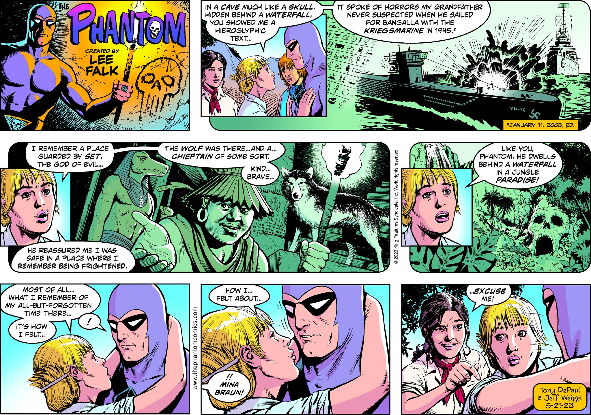 Comic book OCR: PHANTOM CREATED BY LEE FALK I REMEMBER A PLACE GUARDED BY SET. THE GOD OF EVIL... HE REASSURED ME I WAS SAFE IN A PLACE WHERE I REMEMBER BEING FRIGHTENED. MOST OF ALL... WHAT I REMEMBER OF MY ALL-BUT-FORGOTTEN TIME THERE... IT'S HOW I FELT... /A CAD IN A CAVE MUCH LIKE A SKULLYOU SHOWED ME A HIEROGLYPHIC TEXT... THE WOLF WAS THERE...AND A... CHIEFTAIN OF SOME SORT. www.thephantomcomics.com Mu KIND... BRAVE... MINA BRAUN! 6:31 2 yang a MAIS HOW I... FELT ABOUT... IT SPOKE OF HORRORS MY GRANDFATHER NEVER SUSPECTED WHEN HE SAILED 18018 $ 220 &12 === Lt + 18 FOR BANGALLA WITH THE KRIEGSMARINE IN 1945.* ?: fo © 2023 King Features SyndicateInc. World rights reserved. 44 *JANUARY 11ED. LIKE YOUHE DWELLS ...EXCUSE ME! BEHIND A WATERFALL IN A JUNGLE PARADISE! Tony DePaul & Jeff Weigel 5-21-23 PHANTOM CREATED BY LEE FALK I REMEMBER A PLACE GUARDED BY SET . THE GOD OF EVIL ... HE REASSURED ME I WAS SAFE IN A PLACE WHERE I REMEMBER BEING FRIGHTENED . MOST OF ALL ... WHAT I REMEMBER OF MY ALL - BUT - FORGOTTEN TIME THERE ... IT'S HOW I FELT ... / A CAD IN A CAVE MUCH LIKE A SKULLHIDDEN BEHIND A WATERFALLYOU SHOWED ME A HIEROGLYPHIC TEXT ... THE WOLF WAS THERE ... AND A ... CHIEFTAIN OF SOME SORT . www.thephantomcomics.com Mu KIND ... BRAVE ... MINA BRAUN ! 6:31 2 yang a MAIS HOW I ... FELT ABOUT ... IT SPOKE OF HORRORS MY GRANDFATHER NEVER SUSPECTED WHEN HE SAILED 18018 $ 220 & 12 === Lt + 18 FOR BANGALLA WITH THE KRIEGSMARINE IN 1945. * ? : fo © 2023 King Features SyndicateInc. World rights reserved . 44 * JANUARY 11ED . LIKE YOUHE DWELLS ... EXCUSE ME ! BEHIND A WATERFALL IN A JUNGLE PARADISE ! Tony DePaul & Jeff Weigel 5-21-23