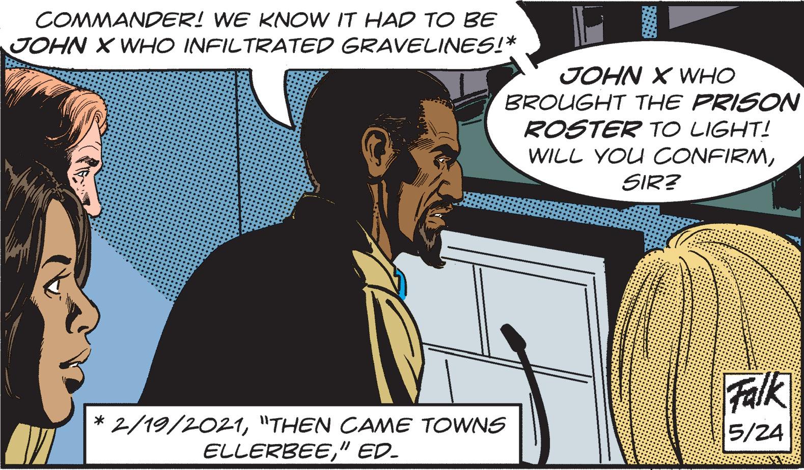 Adaptation OCR: COMMANDER! WE KNOW IT HAD TO BE JOHN X WHO INFILTRATED GRAVELINES!* JOHN X WHO BROUGHT THE PRISON ROSTER TO LIGHT! WILL YOU CONFIRMSIR? * 2/19/2021"THEN CAME TOWNS ELLERBEE" ED_ Falk 5/24 COMMANDER ! WE KNOW IT HAD TO BE JOHN X WHO INFILTRATED GRAVELINES ! * JOHN X WHO BROUGHT THE PRISON ROSTER TO LIGHT ! WILL YOU CONFIRMSIR ? * 2/19/2021" THEN CAME TOWNS ELLERBEE" ED_ Falk 5/24