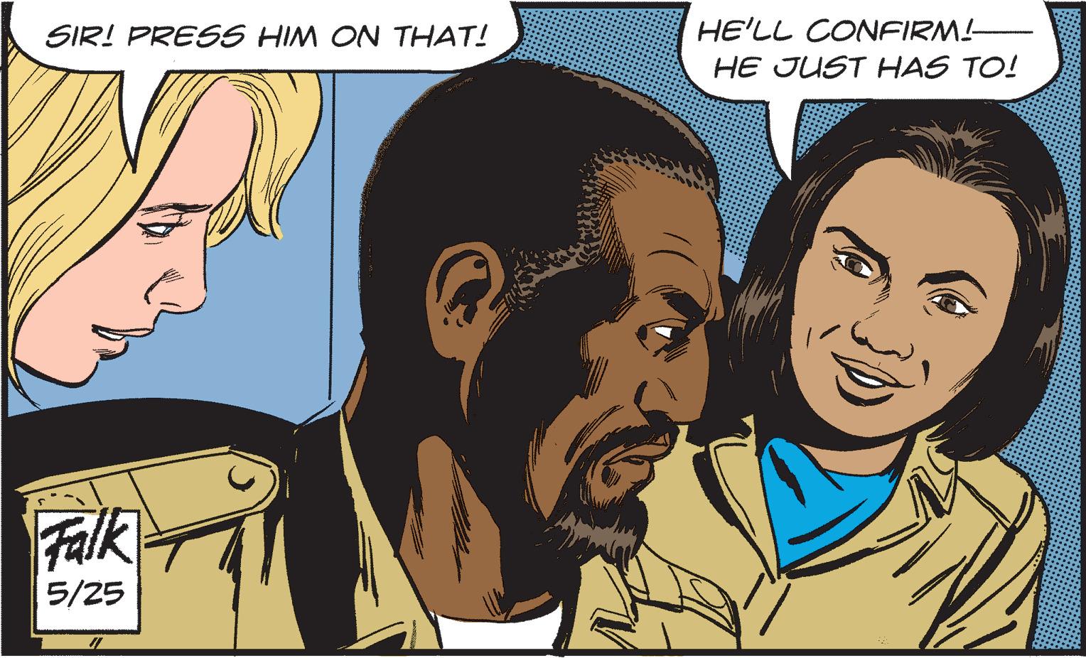 Organism OCR: SIR! PRESS HIM ON THAT! Falk 5/25 #1 HE'LL CONFIRM! HE JUST HAS TO! SIR ! PRESS HIM ON THAT ! Falk 5/25 # 1 HE'LL CONFIRM ! HE JUST HAS TO !