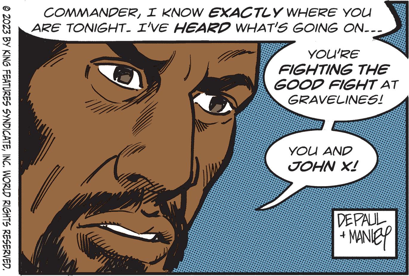 Cartoon OCR: © 2023 BY KING FEATURES SYNDICATEINC. WORLD RIGHTS RESERVED. COMMANDERI KNOW EXACTLY WHERE YOU ARE TONIGHT. I'VE HEARD WHAT'S GOING ON... YOU'RE FIGHTING THE GOOD FIGHT AT GRAVELINES! YOU AND JOHN X! DEPAUL + MANIEY © 2023 BY KING FEATURES SYNDICATEINC . WORLD RIGHTS RESERVED . COMMANDERI KNOW EXACTLY WHERE YOU ARE TONIGHT . I'VE HEARD WHAT'S GOING ON ... YOU'RE FIGHTING THE GOOD FIGHT AT GRAVELINES ! YOU AND JOHN X ! DEPAUL + MANIEY