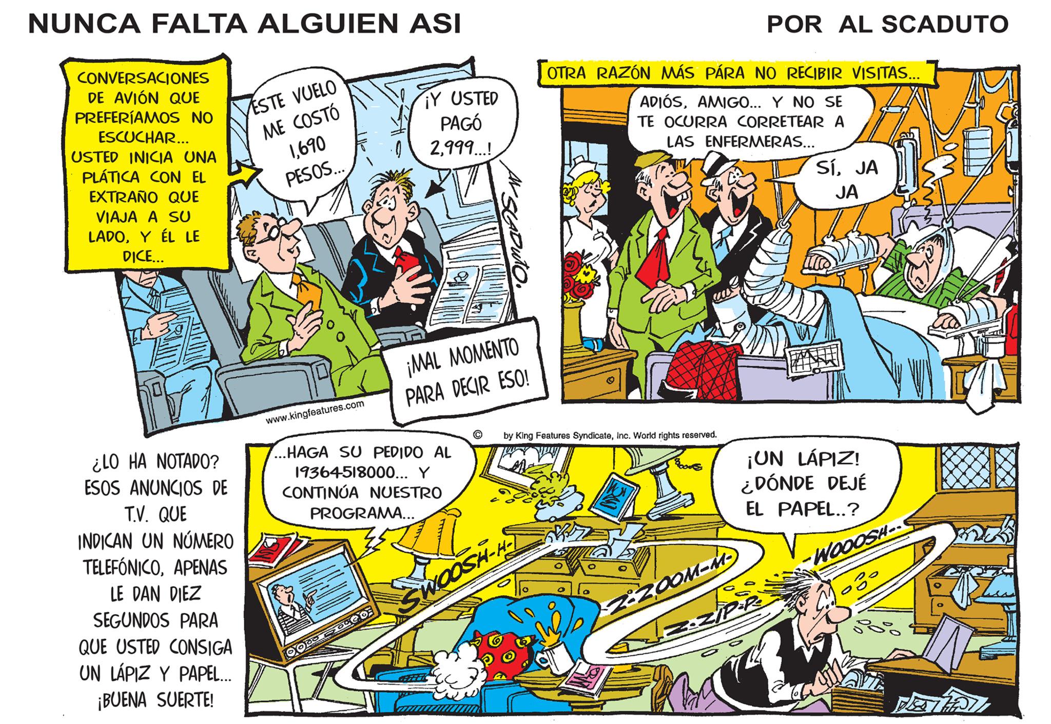 Illustration OCR: NUNCA FALTA ALGUIEN ASI CONVERSACIONES DE AVIÓN QUE PREFERÍAMOS NO ESCUCHAR... USTED INICIA UNA PLÁTICA CON EL EXTRAÑO QUE VIAJA A SU LADOY ÉL LE DICE... ¿LO HA NOTADO? ESOS ANUNCIOS DE T.V. QUE INDICAN UN NÚMERO TELEFÓNICOAPENAS LE DAN DIEZ SEGUNDOS PARA QUE USTED CONSIGA UN LÁPIZ Y PAPEL... ¡BUENA SUERTE! ESTE VUELO ME COSTÓ 1690 PESOS... www.kingfeatures.com ...HAGA SU PEDIDO AL 19364-518000... Y CONTINÚA NUESTRO PROGRAMA... OOD ¡Y USTED PAGÓ 2999...! ¡MAL MOMENTO PARA DECIR ESO! GO GEREEIC ? by King Features SyndicateInc. World rights reserved. ANE SWOOSH-H OTRA RAZÓN MÁS PÁRA NO RECIBIR VISITAS... ADIÓSAMIGO... Y NO SE TE OCURRA CORRETEAR A LAS ENFERMERAS... POR AL SCADUTO 2:200M-M- zozip ¡UN LÁPIZ! ¿DÓNDE DEJÉ EL PAPEL..? SÍJA JA co -WOOOSH-- DETH NUNCA FALTA ALGUIEN ASI CONVERSACIONES DE AVIÓN QUE PREFERÍAMOS NO ESCUCHAR ... USTED INICIA UNA PLÁTICA CON EL EXTRAÑO QUE VIAJA A SU LADOY ÉL LE DICE ... ¿ LO HA NOTADO ? ESOS ANUNCIOS DE T.V. QUE INDICAN UN NÚMERO TELEFÓNICOAPENAS LE DAN DIEZ SEGUNDOS PARA QUE USTED CONSIGA UN LÁPIZ Y PAPEL ... ¡ BUENA SUERTE ! ESTE VUELO ME COSTÓ 1690 PESOS ... www.kingfeatures.com ... HAGA SU PEDIDO AL 19364-518000 ... Y CONTINÚA NUESTRO PROGRAMA ... OOD ¡ Y USTED PAGÓ 2999 ... ! ¡ MAL MOMENTO PARA DECIR ESO ! GO GEREEIC ? by King Features SyndicateInc. World rights reserved . ANE SWOOSH - H OTRA RAZÓN MÁS PÁRA NO RECIBIR VISITAS ... ADIÓSAMIGO ... Y NO SE TE OCURRA CORRETEAR A LAS ENFERMERAS ... POR AL SCADUTO 2 : 200M - M zozip ¡ UN LÁPIZ ! ¿ DÓNDE DEJÉ EL PAPEL .. ? SÍJA JA co -WOOOSH- DETH