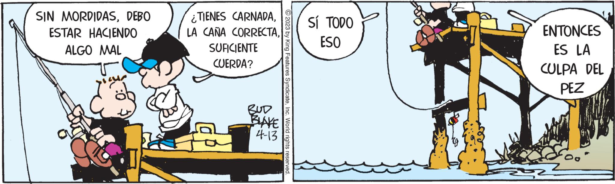 Happy OCR: SIN MORDIDASDEBO ESTAR HACIENDO ALGO MAL ¿TIENES CARNADALA CAÑA CORRECTASUFICIENTE CUERDA? BUD BLAKE 4-13 © 2023 by King Features SyndicateInc. World rights reserved. SÍ TODO ESO ENTONCES ES LA CULPA DEL PEZ SIN MORDIDASDEBO ESTAR HACIENDO ALGO MAL ¿ TIENES CARNADALA CAÑA CORRECTASUFICIENTE CUERDA ? BUD BLAKE 4-13 © 2023 by King Features SyndicateInc. World rights reserved . SÍ TODO ESO ENTONCES ES LA CULPA DEL PEZ