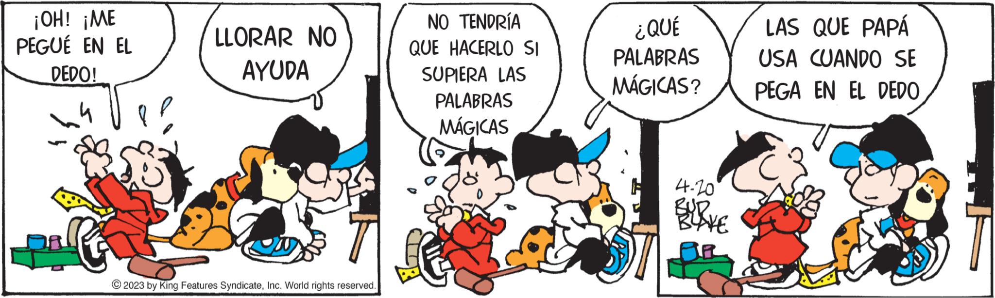 Art OCR: ¡OH! ¡ME PEGUÉ EN EL DEDO! na LLORAR NO AYUDA © 2023 by King Features SyndicateInc. World rights reserved. NO TENDRÍA QUE HACERLO SI SUPIERA LAS PALABRAS MÁGICAS G ¿ QUÉ PALABRAS MÁGICAS? 4-20 RUD BLAKE LAS QUE PAPÁ USA CUANDO SE PEGA EN EL DEDO ¡ OH ! ¡ ME PEGUÉ EN EL DEDO ! na LLORAR NO AYUDA © 2023 by King Features SyndicateInc. World rights reserved . NO TENDRÍA QUE HACERLO SI SUPIERA LAS PALABRAS MÁGICAS G ¿ QUÉ PALABRAS MÁGICAS ? 4-20 RUD BLAKE LAS QUE PAPÁ USA CUANDO SE PEGA EN EL DEDO