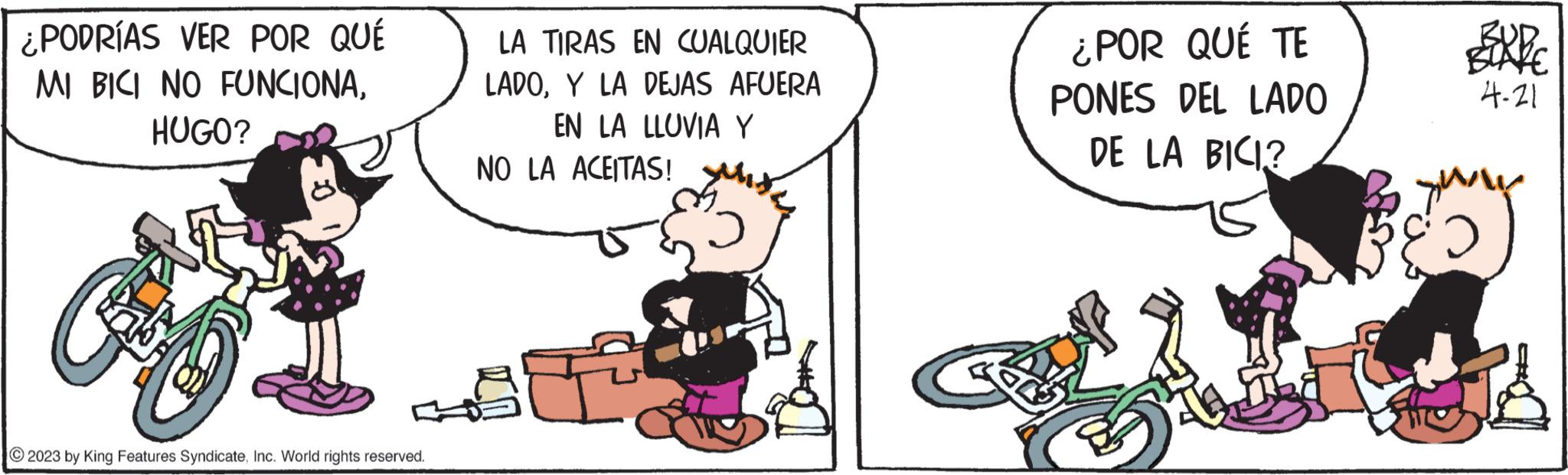 Fiction OCR: ¿PODRÍAS VER POR QUÉ MI BICI NO FUNCIONAHUGO? C 2023 by King Features SyndicateInc. World rights reserved. LA TIRAS EN CUALQUIER LADOY LA DEJAS AFUERA EN LA LLUVIA Y NO LA ACEITAS! ¿POR QUÉ TE PONES DEL LADO DE LA BICI? yu & 4-21 ¿ PODRÍAS VER POR QUÉ MI BICI NO FUNCIONAHUGO ? C 2023 by King Features SyndicateInc. World rights reserved . LA TIRAS EN CUALQUIER LADOY LA DEJAS AFUERA EN LA LLUVIA Y NO LA ACEITAS ! ¿ POR QUÉ TE PONES DEL LADO DE LA BICI ? yu & 4-21