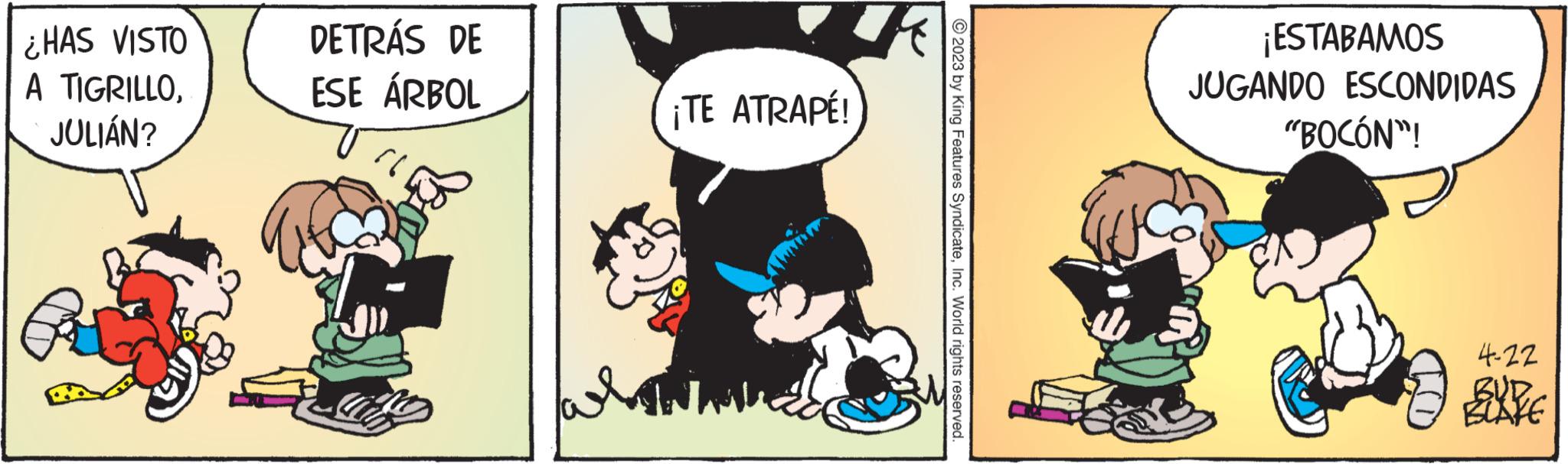 Comic book OCR: ¿HAS VISTO A TIGRILLOJULIÁN? DETRÁS DE ESE ÁRBOL }} ¡TE ATRAPÉ! © 2023 by King Features SyndicateInc. World rights reserved. ¡ESTABAMOS JUGANDO ESCONDIDAS "BOCÓN"! 4-22 BUD BLAKE ¿ HAS VISTO A TIGRILLOJULIÁN ? DETRÁS DE ESE ÁRBOL } } ¡ TE ATRAPÉ ! © 2023 by King Features SyndicateInc. World rights reserved . ¡ ESTABAMOS JUGANDO ESCONDIDAS " BOCÓN " ! 4-22 BUD BLAKE