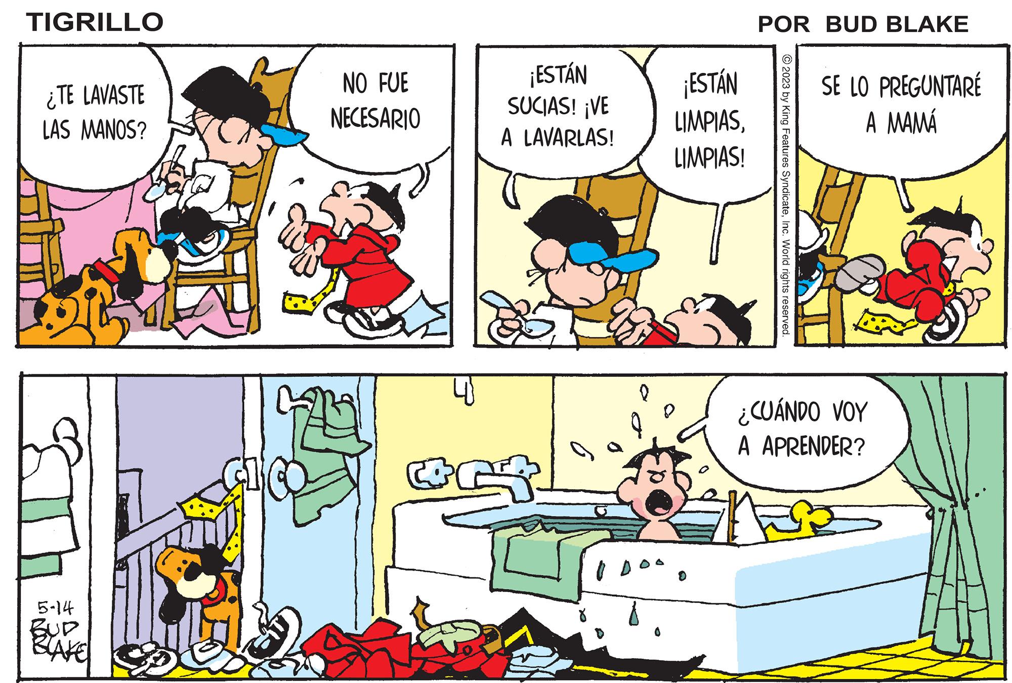 Conversation OCR: TIGRILLO ¿TE LAVASTE LAS MANOS? 5-14 BUP BLAKE NO FUE NECESARIO C ¡ESTÁN SUCIAS! ¡VE A LAVARLAS! Q ¡ESTÁN LIMPIASLIMPIAS! P POR BUD BLAKE © 2023 by King Features SyndicateInc. World rights reserved. SE LO PREGUNTARÉ A MAMÁ ¿CUÁNDO VOY A APRENDER? TIGRILLO ¿ TE LAVASTE LAS MANOS ? 5-14 BUP BLAKE NO FUE NECESARIO C ¡ ESTÁN SUCIAS ! ¡ VE A LAVARLAS ! Q ¡ ESTÁN LIMPIASLIMPIAS ! P POR BUD BLAKE © 2023 by King Features SyndicateInc. World rights reserved . SE LO PREGUNTARÉ A MAMÁ ¿ CUÁNDO VOY A APRENDER ?