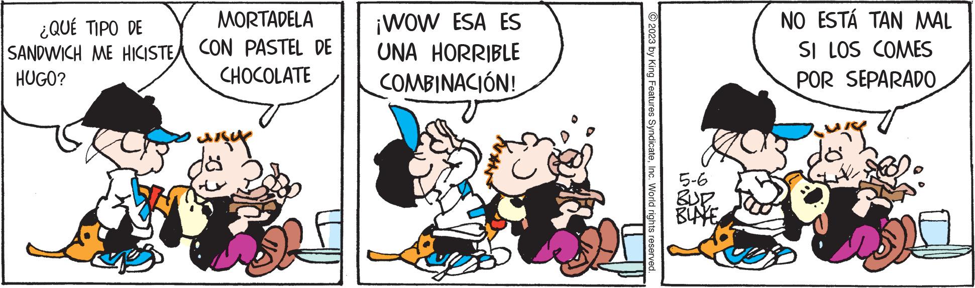 Humour OCR: ¿QUÉ TIPO DE SANDWICH ME HICISTE HUGO? MORTADELA CON PASTEL DE CHOCOLATE ? ????? dö ¡WOW ESA ES UNA HORRIBLE COMBINACIÓN! ?2023 by King Features SyndicateInc. World rights reserved 5-6 BLAKE NO ESTÁ TAN MAL SI LOS COMES POR SEPARADO ung ¿ QUÉ TIPO DE SANDWICH ME HICISTE HUGO ? MORTADELA CON PASTEL DE CHOCOLATE ? ????? dö ¡ WOW ESA ES UNA HORRIBLE COMBINACIÓN ! ?2023 by King Features SyndicateInc. World rights reserved 5-6 BLAKE NO ESTÁ TAN MAL SI LOS COMES POR SEPARADO ung