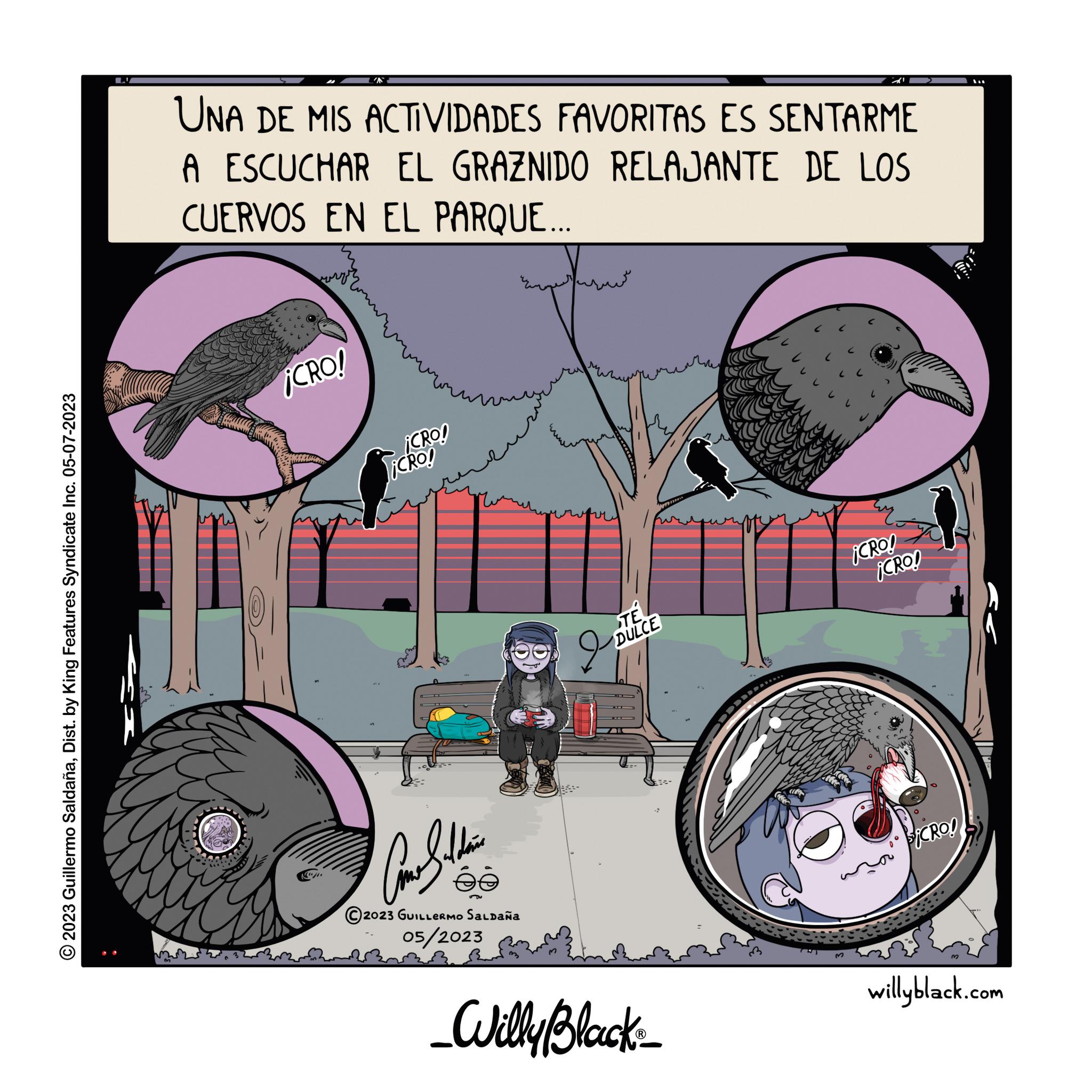 Illustration OCR: © 2023 Guillermo SaldañaDist. by King Features Syndicate Inc. 05-07-2023 LI UNA DE MIS ACTIVIDADES FAVORITAS ES SENTARME A ESCUCHAR EL GRAZNIDO RELAJANTE DE LOS CUERVOS EN EL PARQUE... 1990 worzy ¡CRO! ¡CRO! ¡CRO! Can Soldie 2023 GUILLERMO Saldaña 05/2023 STE DULCE 2 _Willy Black?_ .. ¡CRO! ¡CRO! SiCRO! 3 willyblack.com © 2023 Guillermo SaldañaDist . by King Features Syndicate Inc. 05-07-2023 LI UNA DE MIS ACTIVIDADES FAVORITAS ES SENTARME A ESCUCHAR EL GRAZNIDO RELAJANTE DE LOS CUERVOS EN EL PARQUE ... 1990 worzy ¡ CRO ! ¡ CRO ! ¡ CRO ! Can Soldie 2023 GUILLERMO Saldaña 05/2023 STE DULCE 2 _Willy Black?_ .. ¡ CRO ! ¡ CRO ! SiCRO ! 3 willyblack.com