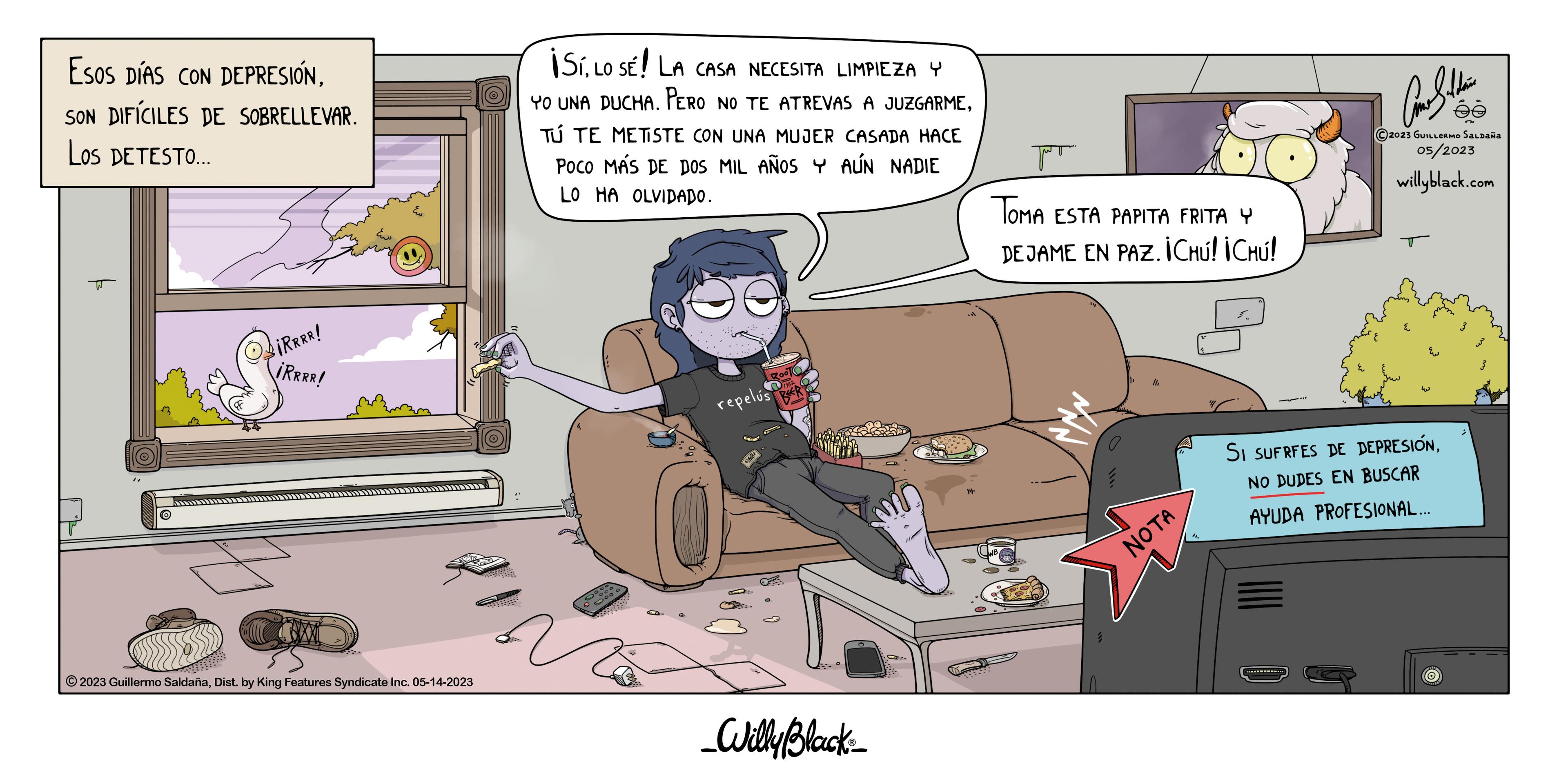 Fiction OCR: Esos DÍAS CON DEPRESIÓNSON DIFÍCILES DE SOBRELLEVAR. Los DETESTO... T ?iRRRR! iRRRR! ?2023 Guillermo SaldañaDist. by King Features Syndicate Inc. 05-14-2023 ¡SíLO SE! LA CASA NECESITA LIMPIEZA Y YO UNA DUCHA. PERO NO TE ATREVAS A JUZGARMETÚ TE METISTE CON UNA MUJER CASADA HACE POCO MÁS DE DOS MIL AÑOS Y AÚN NADIE LO HA OLVIDADO. Boo repelus R _Willy Black_ Jo TOMA ESTA PAPITA FRITA Y DEJAME EN PAZ. ICHú! ¡CHÚ! NOTA 00 Car Saldain 2023 GUILLERMO SALDAÑA 05/2023 willyblack.com SI SUFRFES DE DEPRESIÓNNO DUDES EN BUSCAR AYUDA PROFESIONAL... O Esos DÍAS CON DEPRESIÓNSON DIFÍCILES DE SOBRELLEVAR . Los DETESTO ... T ?iRRRR ! iRRRR ! ?2023 Guillermo SaldañaDist . by King Features Syndicate Inc. 05-14-2023 ¡ SíLO SE ! LA CASA NECESITA LIMPIEZA Y YO UNA DUCHA . PERO NO TE ATREVAS A JUZGARMETÚ TE METISTE CON UNA MUJER CASADA HACE POCO MÁS DE DOS MIL AÑOS Y AÚN NADIE LO HA OLVIDADO . Boo repelus R _Willy Black_ Jo TOMA ESTA PAPITA FRITA Y DEJAME EN PAZ . ICHú ! ¡ CHÚ ! NOTA 00 Car Saldain 2023 GUILLERMO SALDAÑA 05/2023 willyblack.com SI SUFRFES DE DEPRESIÓNNO DUDES EN BUSCAR AYUDA PROFESIONAL ... O