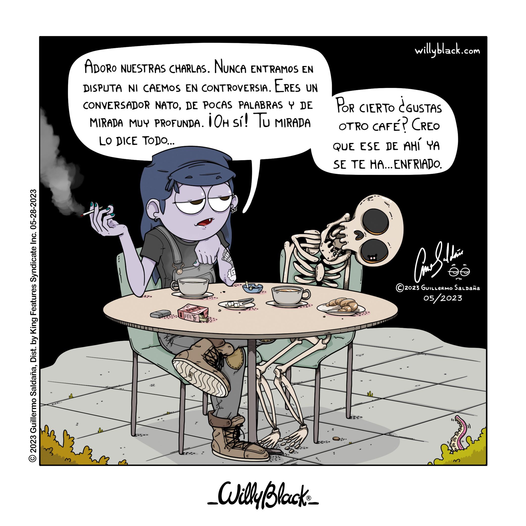 Fictional character OCR: ?2023 Guillermo SaldañaDist. by King Features Syndicate Inc. 05-28-2023 r ADORO NUESTRAS CHARLAS. NUNCA ENTRAMOS EN DISPUTA NI CAEMOS EN CONTROVERSIA. ERES UN CONVERSADOR NATODE POCAS PALABRAS Y DE MIRADA MUY PROFUNDA. ¡OH Sí! TU MIRADA LO DICE TODO... Rrym _Willy Black_ willyblack.com POR CIERTO CGUSTAS OTRO CAFÉ? CREO QUE ESE DE AHÍ YA SE TE HA... ENFRIADO. ??? ??? 2023 GUILLERMO Saldaña 05/2023 ?2023 Guillermo SaldañaDist . by King Features Syndicate Inc. 05-28-2023 r ADORO NUESTRAS CHARLAS . NUNCA ENTRAMOS EN DISPUTA NI CAEMOS EN CONTROVERSIA . ERES UN CONVERSADOR NATODE POCAS PALABRAS Y DE MIRADA MUY PROFUNDA . ¡ OH Sí ! TU MIRADA LO DICE TODO ... Rrym _Willy Black_ willyblack.com POR CIERTO CGUSTAS OTRO CAFÉ ? CREO QUE ESE DE AHÍ YA SE TE HA ... ENFRIADO . ??? ??? 2023 GUILLERMO Saldaña 05/2023