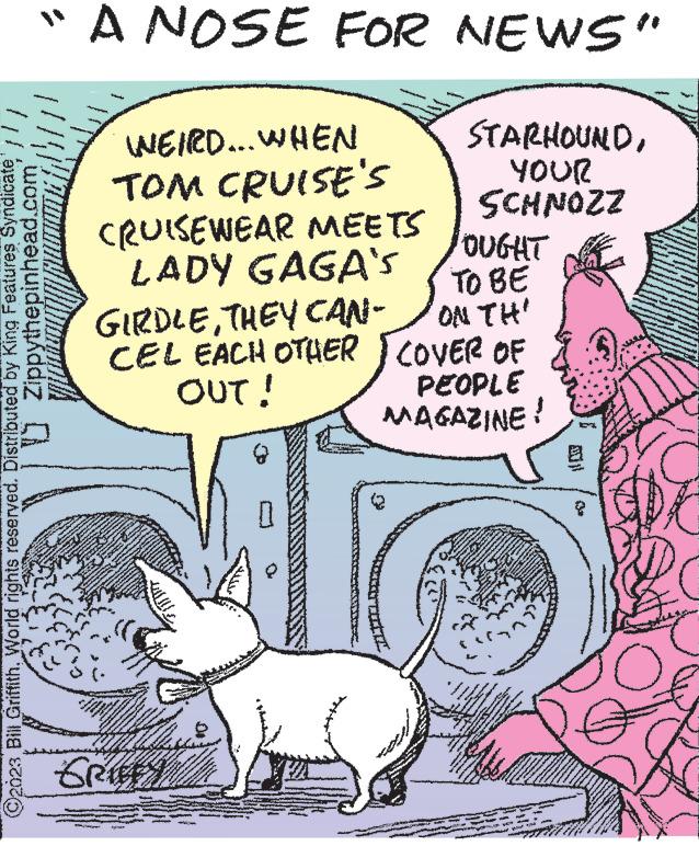 Humour OCR: "A NOSE FOR NEWS" STARHOUNDYOUR SCHNOZZ Zippythepinhead.com ©2023 Bill Griffith. World rights reserved. Distributed by King Features Syndicate WEIRD... WHEN TOM CRUISE'S CRUISEWEAR MEETS LADY GAGA'S GIRDLETHEY CAN- CEL EACH OTHER OUT! www. M www www. www ******* SELEN S W A www www. www.www A www. Bes GRIFFY OUGHT TO BE ON TH' COVER OF PEOPLE MAGAZINE! www. ***** wwwma Ilm. ** *** — www. www - ***** WA www. 7712 Ch - M - www. " A NOSE FOR NEWS " STARHOUNDYOUR SCHNOZZ Zippythepinhead.com © 2023 Bill Griffith . World rights reserved . Distributed by King Features Syndicate WEIRD ... WHEN TOM CRUISE'S CRUISEWEAR MEETS LADY GAGA'S GIRDLETHEY CAN CEL EACH OTHER OUT ! www . M www www . www ******* SELEN S W A www www . www.www A www . Bes GRIFFY OUGHT TO BE ON TH ' COVER OF PEOPLE MAGAZINE ! www . ***** wwwma Ilm . ** *** — www . www - ***** WA www . 7712 Ch - M - www .