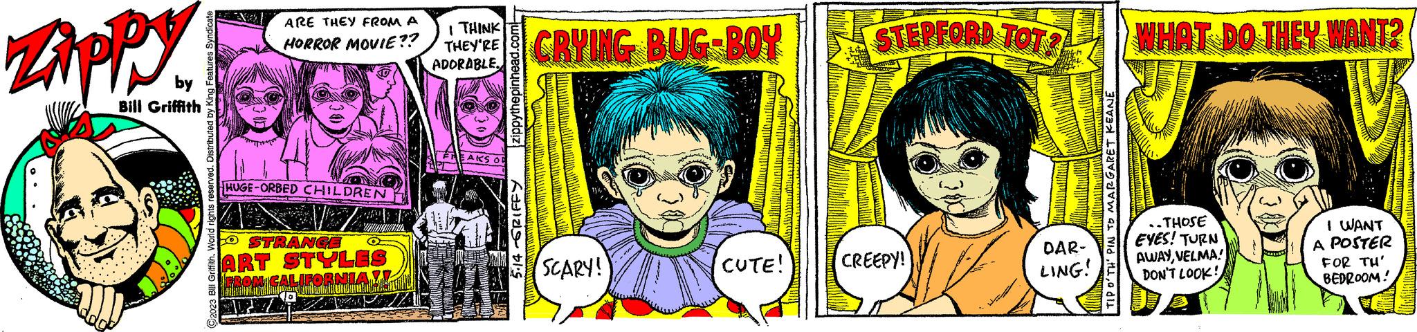 Happy OCR: Zippy by Bill Griffith ARE THEY FROM A HORROR MOVIE?? HUGE-ORBED CHILDREN MAZH W O STRANGE ART STYLES FROM CALIFORNIA !! Indby IN I THINK THEY'RE ADORABLE S STEPFORD TOT? Daa CRYING BUG-BOY SCARY! CUTE! CREEPY! DAR- LING! WHAT DO THEY WANT? ..THOSE EYES! TURN AWAYVELMA! DON'T LOOK! I WANT A POSTER FOR TH' BEDROOM! Zippy by Bill Griffith ARE THEY FROM A HORROR MOVIE ?? HUGE - ORBED CHILDREN MAZH W O STRANGE ART STYLES FROM CALIFORNIA !! Indby IN I THINK THEY'RE ADORABLE S STEPFORD TOT ? Daa CRYING BUG - BOY SCARY ! CUTE ! CREEPY ! DAR LING ! WHAT DO THEY WANT ? ..THOSE EYES ! TURN AWAYVELMA ! DON'T LOOK ! I WANT A POSTER FOR TH ' BEDROOM !