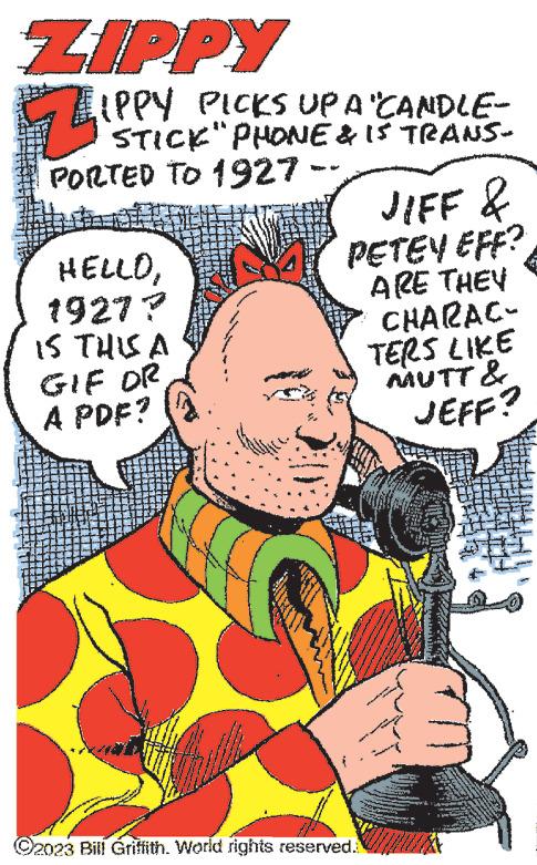 Font OCR: ZIPPY 7 LIPPY PICKS UP A "CANDLE- STICK" PHONE & IS TRANS- PORTED TO 1927 -- HELLO1927? IS THIS A GIF OR A PDF? ***** JIFF & PETEY EFF? ARE THEY CHARAC- TERS LIKE MUTT & JEFF? Awe ?2023 Bill Griffith. World rights reserved. Maka wwwwww SAS N W ZIPPY 7 LIPPY PICKS UP A " CANDLE STICK " PHONE & IS TRANS PORTED TO 1927 -- HELLO1927 ? IS THIS A GIF OR A PDF ? ***** JIFF & PETEY EFF ? ARE THEY CHARAC TERS LIKE MUTT & JEFF ? Awe ?2023 Bill Griffith . World rights reserved . Maka wwwwww SAS N W