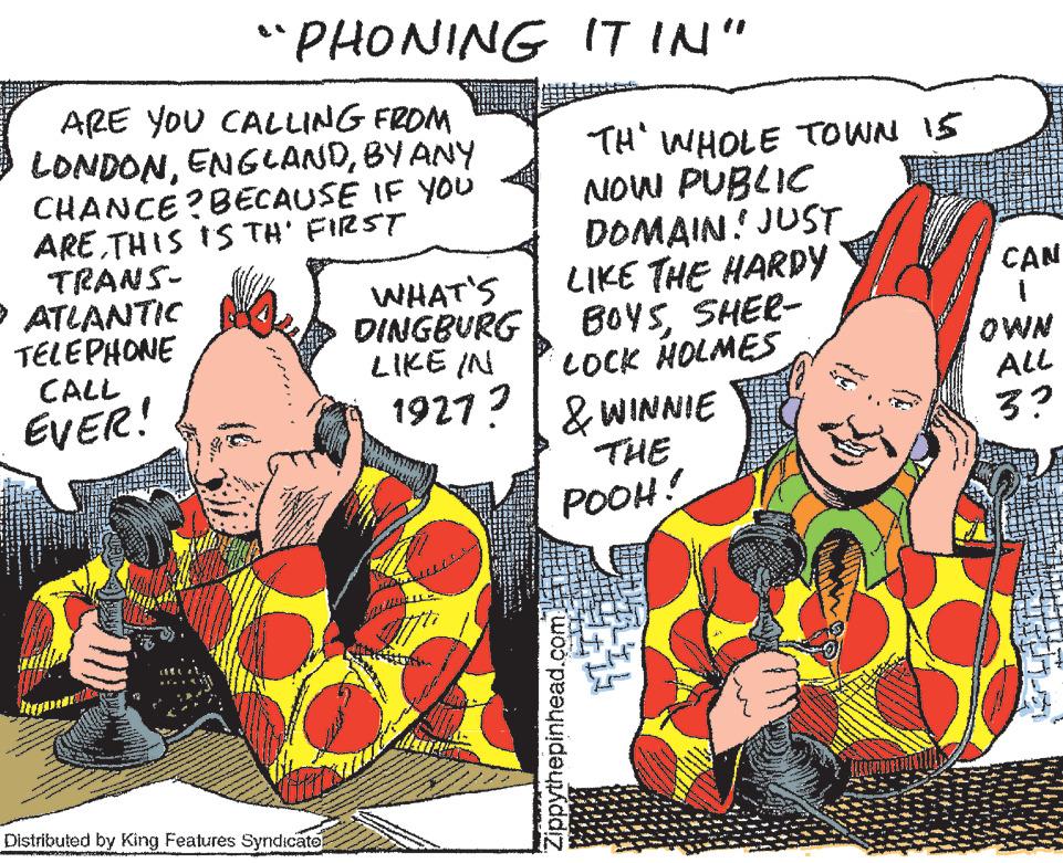 Art OCR: "PHONING ARE YOU CALLING FROM LONDONBY ANY CHANCE? BECAUSE IF YOU ARETHIS IS TH' FIRST TRANS- ATLANTIC TELEPHONE CALL EVER! Distributed by King Features Syndicate WHAT'S DINGBURG www. • +== IT IN" "TH" WWHOLE TOWN 15 NOW PUBLIC DOMAIN! JUST LIKE THE HARDY BOYSSHER- LOCK HOLMES LIKE IN 1927 ? & WINNIE THE POOH! Zippythepinhead.com CAN OWN ALL 3? " PHONING ARE YOU CALLING FROM LONDONBY ANY CHANCE ? BECAUSE IF YOU ARETHIS IS TH ' FIRST TRANS ATLANTIC TELEPHONE CALL EVER ! Distributed by King Features Syndicate WHAT'S DINGBURG www . • + == IT IN " " TH " WWHOLE TOWN 15 NOW PUBLIC DOMAIN ! JUST LIKE THE HARDY BOYSSHER LOCK HOLMES LIKE IN 1927 ? & WINNIE THE POOH ! Zippythepinhead.com CAN OWN ALL 3 ?