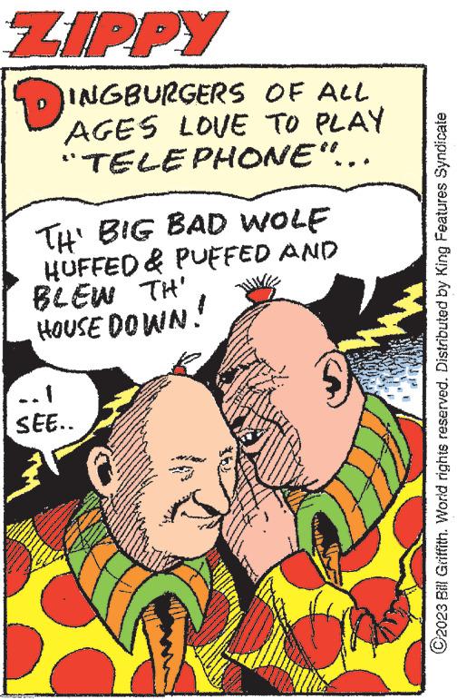 People OCR: ZIPPY INGBURGERS OF ALL AGES LOVE TO PLAY "TELEPHONE"... TH' BIG BAD WOLF HUFFED & PUFFED AND BLEW TH' HOUSE DOWN! ..1 SEE.. BAGA ww ANGGAAM ?2023 Bill Griffith. World rights reserved. Distributed by King Features Syndicate ZIPPY INGBURGERS OF ALL AGES LOVE TO PLAY " TELEPHONE " ... TH ' BIG BAD WOLF HUFFED & PUFFED AND BLEW TH ' HOUSE DOWN ! ..1 SEE .. BAGA ww ANGGAAM ?2023 Bill Griffith . World rights reserved . Distributed by King Features Syndicate