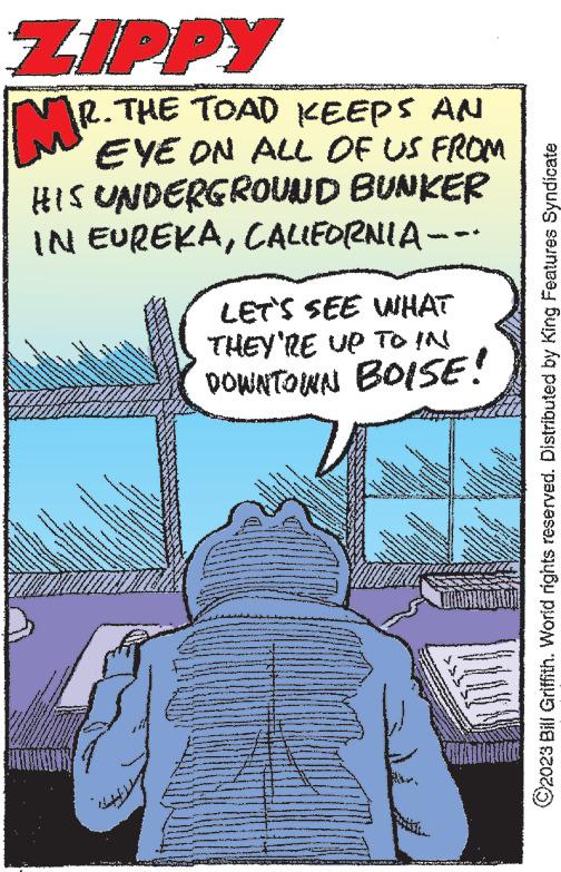Comics OCR: ZIPPY MR. R. THE TOAD KEEPS AN EYE ON ALL OF US FROM HIS UNDERGROUND BUNKER IN EUREKACALIFORNIA --- MAAA www LIM * L ther www. Auror D a www www. www wwwwwwwww ww DAVAN *** 11 www The www www. severe www VAN over ww*** **** & www.w wee 3 lover H www. www www wwwww ***** www ***** - wwwww WHAT LET'S SEE THEY'RE UP TO IN DOWNTOWN BOISE! vert www *** www ANAK & www I wa **** nove www * Im Theo www. W wwwww www. www w $30 244 *** Teksten LARS www www. somm www ENERO www. AMAA SENS RE 2100 24 www. w d 0.3% wwwww B it w M & 404 * www. M 4 *** G B Me 3 be - ANN 4 www. ww we TE www Mon F ve w *** **** www. KEMAMILIONI ©2023 Bill Griffith. World rights reserved. Distributed by King Features Syndicate ZIPPY MR . R. THE TOAD KEEPS AN EYE ON ALL OF US FROM HIS UNDERGROUND BUNKER IN EUREKACALIFORNIA --- MAAA www LIM * L ther www . Auror D a www www . www wwwwwwwww ww DAVAN *** 11 www The www www . severe www VAN over ww *** **** & www.w wee 3 lover H www . www www wwwww ***** www ***** - wwwww WHAT LET'S SEE THEY'RE UP TO IN DOWNTOWN BOISE ! vert www *** www ANAK & www I wa **** nove www * Im Theo www . W wwwww www . www w $ 30 244 *** Teksten LARS www www . somm www ENERO www . AMAA SENS RE 2100 24 www . w d 0.3 % wwwww B it w M & 404 * www . M 4 *** G B Me 3 be - ANN 4 www . ww we TE www Mon F ve w *** **** www . KEMAMILIONI © 2023 Bill Griffith . World rights reserved . Distributed by King Features Syndicate